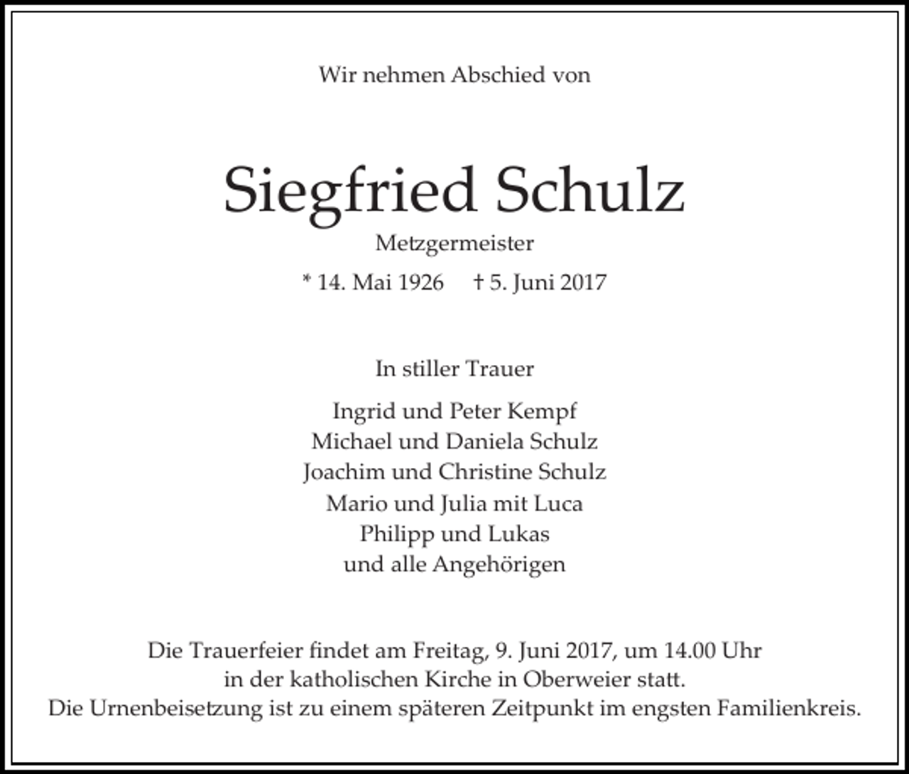 <p>Wir nehmen Abschied von</p><p>Siegfried Schulz<br />Me�germeister</p><p>* 14. Mai 1926</p><p>† 5. Juni 2017</p><p>In stiller Trauer<br />Ingrid und Peter Kempf<br />Michael und Daniela Schulz<br />Joachim und Christine Schulz<br />Mario und Julia mit Luca<br />Philipp und Lukas<br />und alle Angehörigen<br />Die Trauerfeier ﬁndet am Freitag, 9. Juni 2017, um 14.00 Uhr<br />in der katholischen Kirche in Oberweier sta�.<br />Die Urnenbeise�ung ist zu einem späteren Zeitpunkt im engsten Familienkreis.</p>