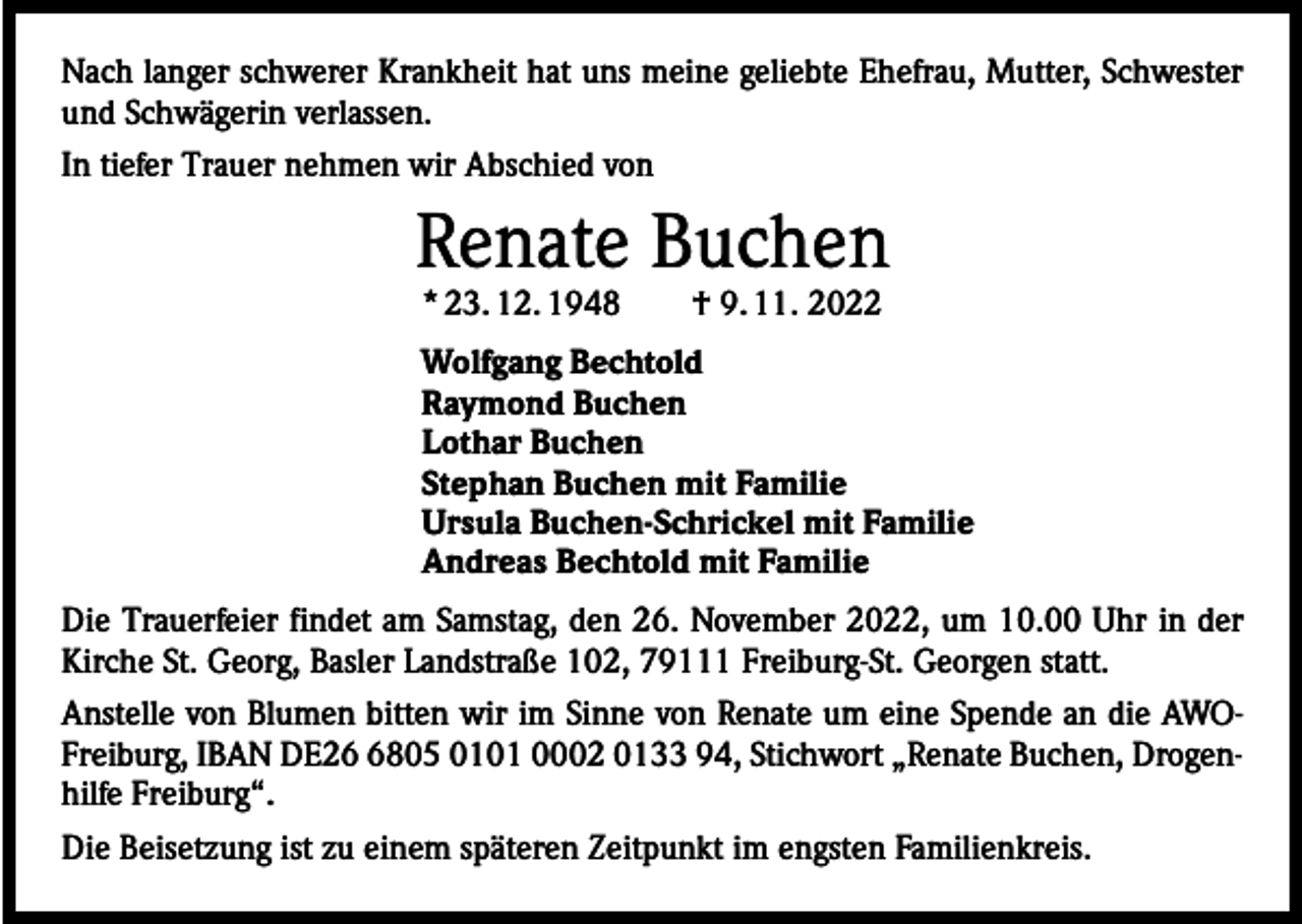 <p>Nach langer schwerer Krankheit hat uns meine geliebte Ehefrau, Mutter, Schwester<br />und Schwägerin verlassen.<br />In tiefer Trauer nehmen wir Abschied von</p><p>Renate Buchen<br />* 23. 12. 1948 † 9. 11. 2022</p><p>Wolfgang Bechtold<br />Raymond Buchen<br />Lothar Buchen<br />Stephan Buchen mit Familie<br />Ursula Buchen-Schrickel mit Familie<br />Andreas Bechtold mit Familie<br />Die Trauerfeier findet am Samstag, den 26. November 2022, um 10.00 Uhr in der<br />Kirche St. Georg, Basler Landstraße 102, 79111 Freiburg-St. Georgen statt.<br />Anstelle von Blumen bitten wir im Sinne von Renate um eine Spende an die AWOFreiburg, IBAN DE2805 0101 0002 0133 94, Stichwort „Renate Buchen, Drogenhilfe Freiburg“.<br />Die Beisetzung ist zu einem späteren Zeitpunkt im engsten Familienkreis.</p>