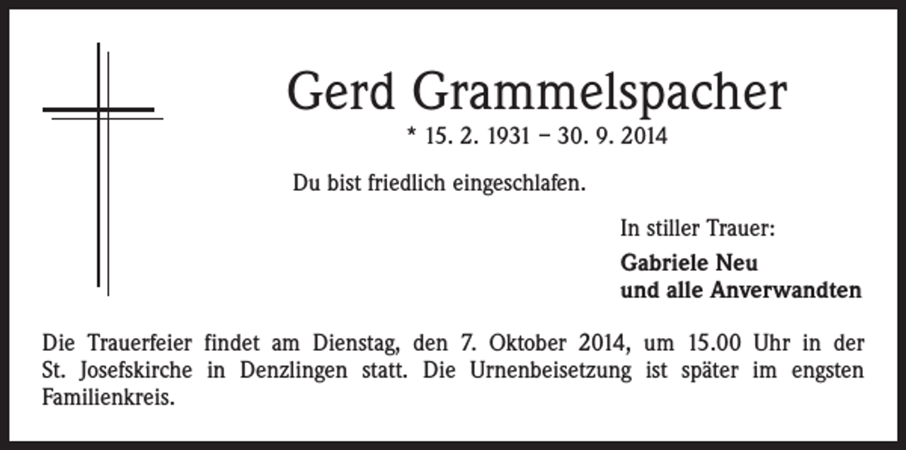 <p>Gerd Grammelspacher<br />* 15. 2. 1931 – 30. 9. 2014</p><p>Du bist friedlich eingeschlafen.<br />In stiller Trauer:<br />Gabriele Neu<br />und alle Anverwandten<br />Die Trauerfeier findet am Dienstag, den 7. Oktober 2014, um 15.00 Uhr in der<br />St. Josefskirche in Denzlingen statt. Die Urnenbeisetzung ist später im engsten<br />­Familienkreis.</p>
