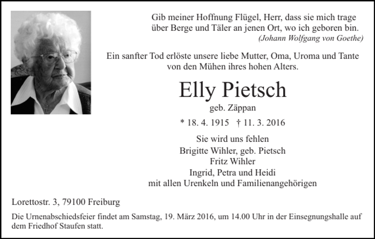 <p>Gib meiner Hoffnung Flügel, Herr, dass sie mich trage<br />über Berge und Täler an jenen Ort, wo ich geboren bin.<br />(Johann Wolfgang von Goethe)</p><p>Ein sanfter Tod erlöste unsere liebe Mutter, Oma, Uroma und Tante<br />von den Mühen ihres hohen Alters.</p><p>Elly Pietsch<br />geb. Zäppan<br />* 18. 4. 1915 † 11. 3. 2016<br />Sie wird uns fehlen<br />Brigitte Wihler, geb. Pietsch<br />Fritz Wihler<br />Ingrid, Petra und Heidi<br />mit allen Urenkeln und Familienangehörigen<br />Lorettostr. 3, 79100 Freiburg<br />Die Urnenabschiedsfeier findet am Samstag, 19. März 2016, um 14.00 Uhr in der Einsegnungshalle auf<br />dem Friedhof Staufen statt.</p>