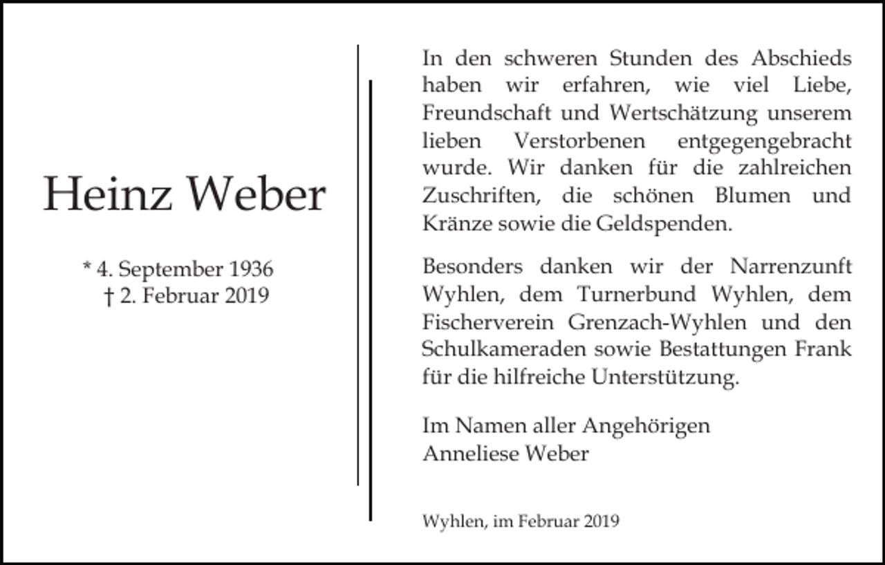 <p>Heinz Weber<br />* 4. September 1936<br />† 2. Februar 2019</p><p>In den schweren Stunden des Abschieds<br />haben wir erfahren, wie viel Liebe,<br />Freundschaft und Wertschätzung unserem<br />lieben Verstorbenen entgegengebracht<br />wurde. Wir danken für die zahlreichen<br />Zuschriften, die schönen Blumen und<br />Kränze sowie die Geldspenden.<br />Besonders danken wir der Narrenzunft<br />Wyhlen, dem Turnerbund Wyhlen, dem<br />Fischerverein Grenzach-Wyhlen und den<br />Schulkameraden sowie Bestattungen Frank<br />für die hilfreiche Unterstützung.<br />Im Namen aller Angehörigen<br />Anneliese Weber<br />Wyhlen, im Februar 2019</p>