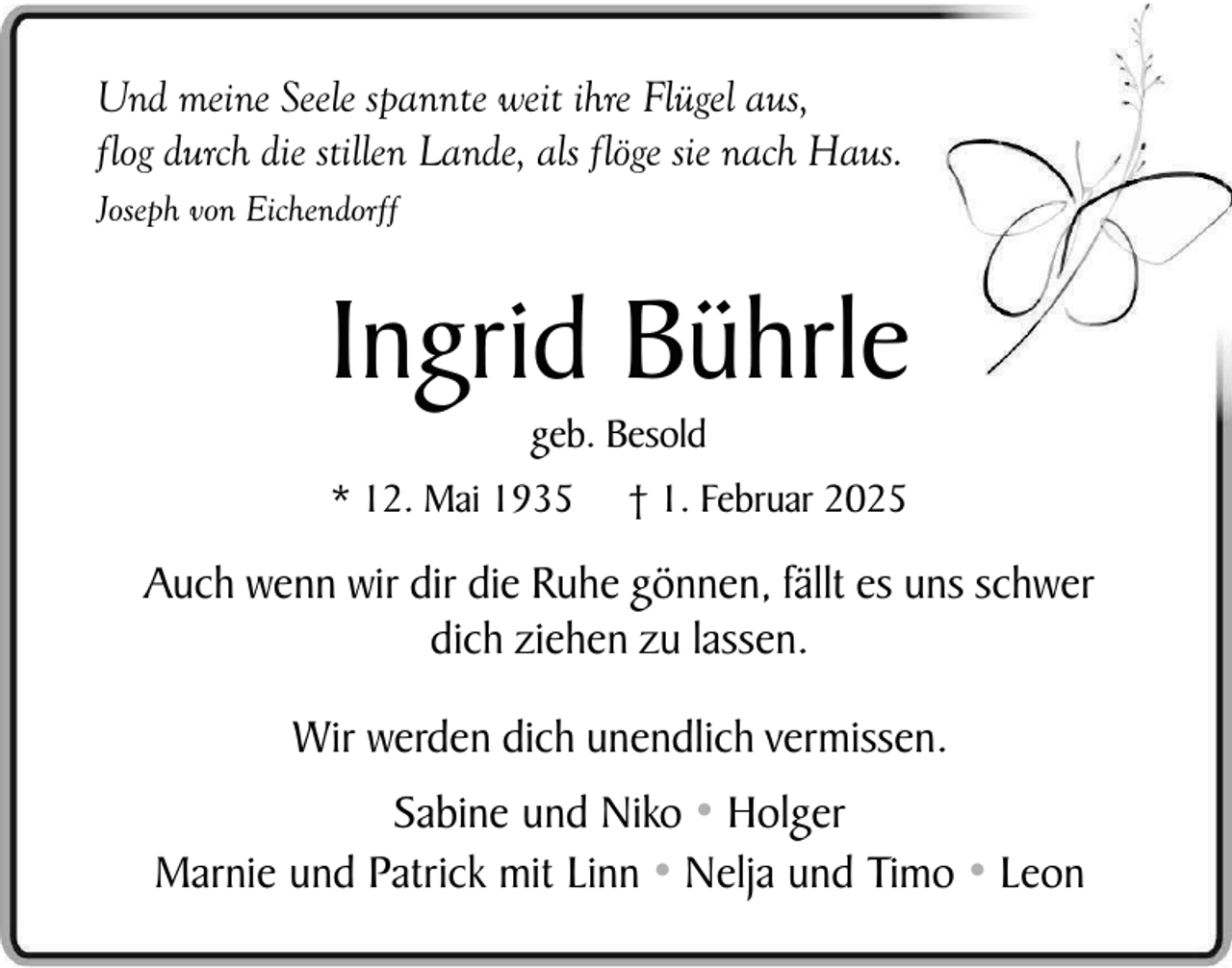 <p>Und meine Seele spannte weit ihre Flügel aus,<br />flog durch die stillen Lande, als flöge sie nach Haus.<br />Joseph von Eichendorff</p><p>Ingrid Bührle<br />geb. Besold</p><p>* 12. Mai 1935</p><p>† 1. Februar 2025</p><p>Auch wenn wir dir die Ruhe gönnen, fällt es uns schwer<br />dich ziehen zu lassen.<br />Wir werden dich unendlich vermissen.<br />Sabine und Niko • Holger<br />Marnie und Patrick mit Linn • Nelja und Timo • Leon</p>