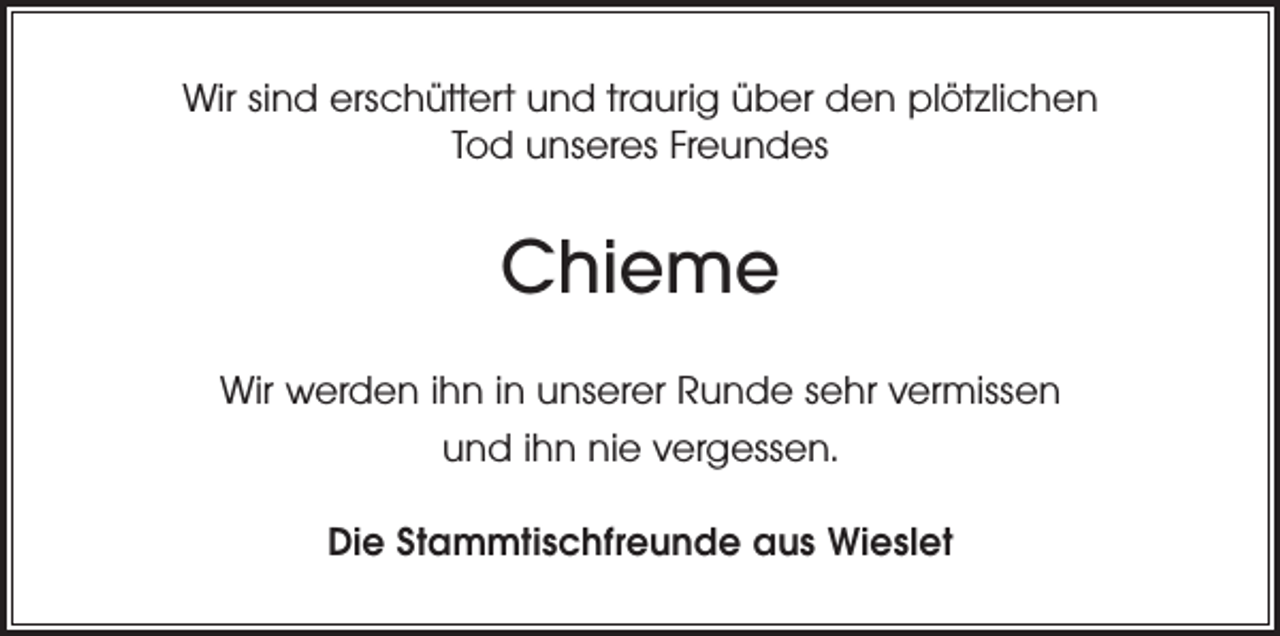 <p>Wir sind erschüttert und traurig über den plötzlichen<br />Tod unseres Freundes</p><p>Chieme<br />Wir werden ihn in unserer Runde sehr vermissen<br />und ihn nie vergessen.<br />Die Stammtischfreunde aus Wieslet</p>