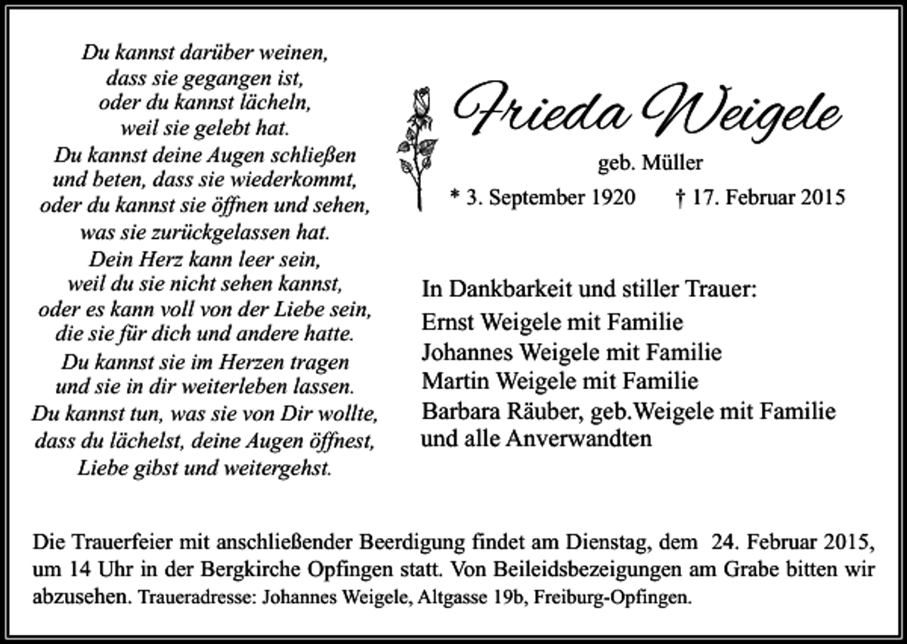 <p>Du kannst darüber weinen,<br />dass sie gegangen ist,<br />oder du kannst lächeln,<br />weil sie gelebt hat.<br />Du kannst deine Augen schließen<br />und beten, dass sie wiederkommt,<br />oder du kannst sie öffnen und sehen,<br />was sie zurückgelassen hat.<br />Dein Herz kann leer sein,<br />weil du sie nicht sehen kannst,<br />oder es kann voll von der Liebe sein,<br />die sie für dich und andere hatte.<br />Du kannst sie im Herzen tragen<br />und sie in dir weiterleben lassen.<br />Du kannst tun, was sie von Dir wollte,<br />dass du lächelst, deine Augen öffnest,<br />Liebe gibst und weitergehst.</p><p>Frieda Weigele</p><p>geb. Müller<br />* 3. September 1920<br />† 17. Februar 2015</p><p>In Dankbarkeit und stiller Trauer:<br />Ernst Weigele mit Familie<br />Johannes Weigele mit Familie<br />Martin Weigele mit Familie<br />Barbara Räuber, geb.Weigele mit Familie<br />und alle Anverwandten</p><p>Die Trauerfeier mit anschließender Beerdigung findet am Dienstag, dem 24. Februar 2015,<br />um 14 Uhr in der Bergkirche Opfingen statt. Von Beileidsbezeigungen am Grabe bitten wir<br />abzusehen. Traueradresse: Johannes Weigele, Altgasse 19b, Freiburg-Opfingen.</p>