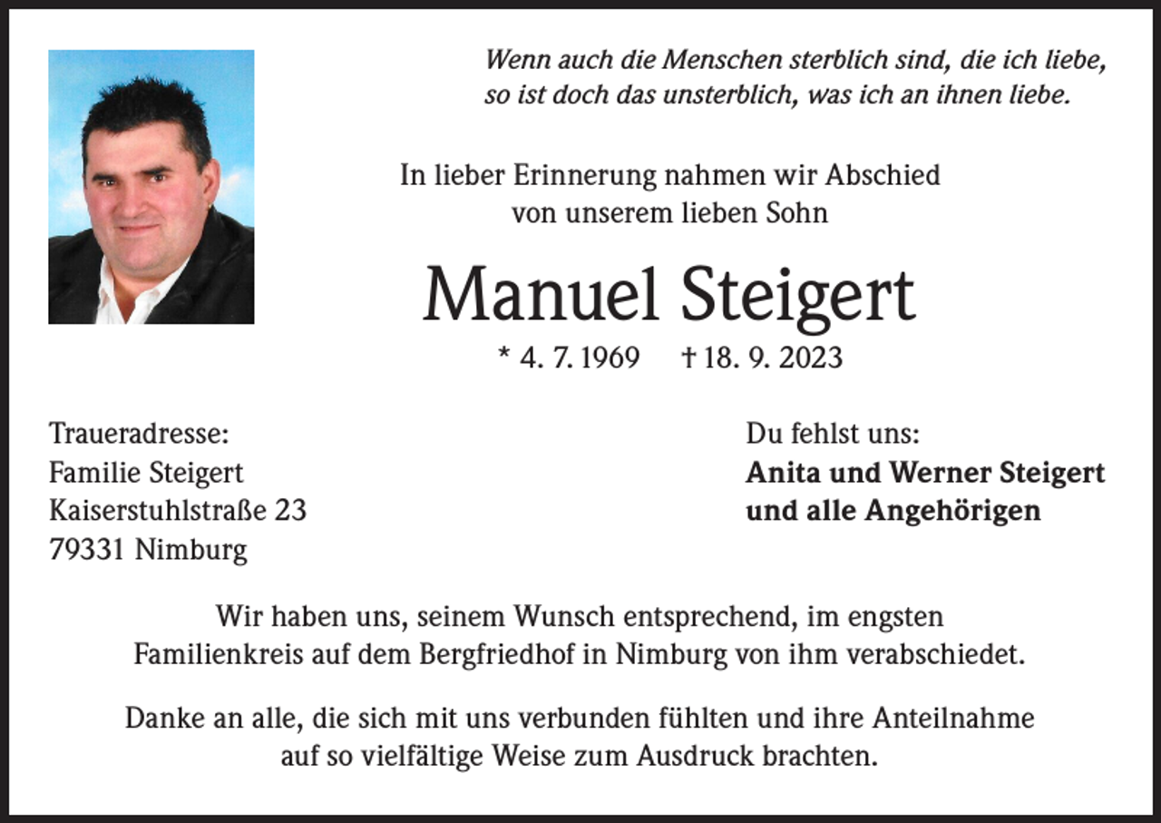 <p>Wenn auch die Menschen sterblich sind, die ich liebe,<br />so ist doch das unsterblich, was ich an ihnen liebe.</p><p>In lieber Erinnerung nahmen wir Abschied<br />von unserem lieben Sohn</p><p>Manuel Steigert<br />* 4. 7. 1969</p><p>Traueradresse:<br />Familie Steigert<br />Kaiserstuhlstraße 23<br />79331 Nimburg</p><p>† 18. 9. 2023</p><p>Du fehlst uns:<br />Anita und Werner Steigert<br />und alle Angehörigen</p><p>Wir haben uns, seinem Wunsch entsprechend, im engsten<br />Familienkreis auf dem Bergfriedhof in Nimburg von ihm verabschiedet.<br />Danke an alle, die sich mit uns verbunden fühlten und ihre Anteilnahme<br />auf so vielfältige Weise zum Ausdruck brachten.</p>