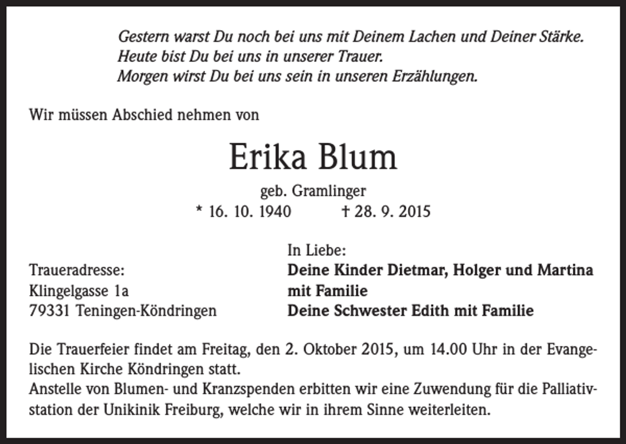 <p>Gestern warst Du noch bei uns mit Deinem Lachen und Deiner Stärke.<br />Heute bist Du bei uns in unserer Trauer.<br />Morgen wirst Du bei uns sein in unseren Erzählungen.<br />Wir müssen Abschied nehmen von</p><p>Erika Blum<br />geb. Gramlinger<br />* 16. 10. 1940 † 28. 9. 2015</p><p>Traueradresse:<br />Klingelgasse 1a<br />79331 Teningen-Köndringen</p><p>In Liebe:<br />Deine Kinder Dietmar, Holger und Martina<br />mit Familie<br />Deine Schwester Edith mit Familie</p><p>Die Trauerfeier findet am Freitag, den 2. Oktober 2015, um 14.00 Uhr in der Evange­<br />lischen Kirche Köndringen statt.<br />Anstelle von Blumen- und Kranzspenden erbitten wir eine Zuwendung für die Palliativstation der Unikinik Freiburg, welche wir in ihrem Sinne weiterleiten.</p>