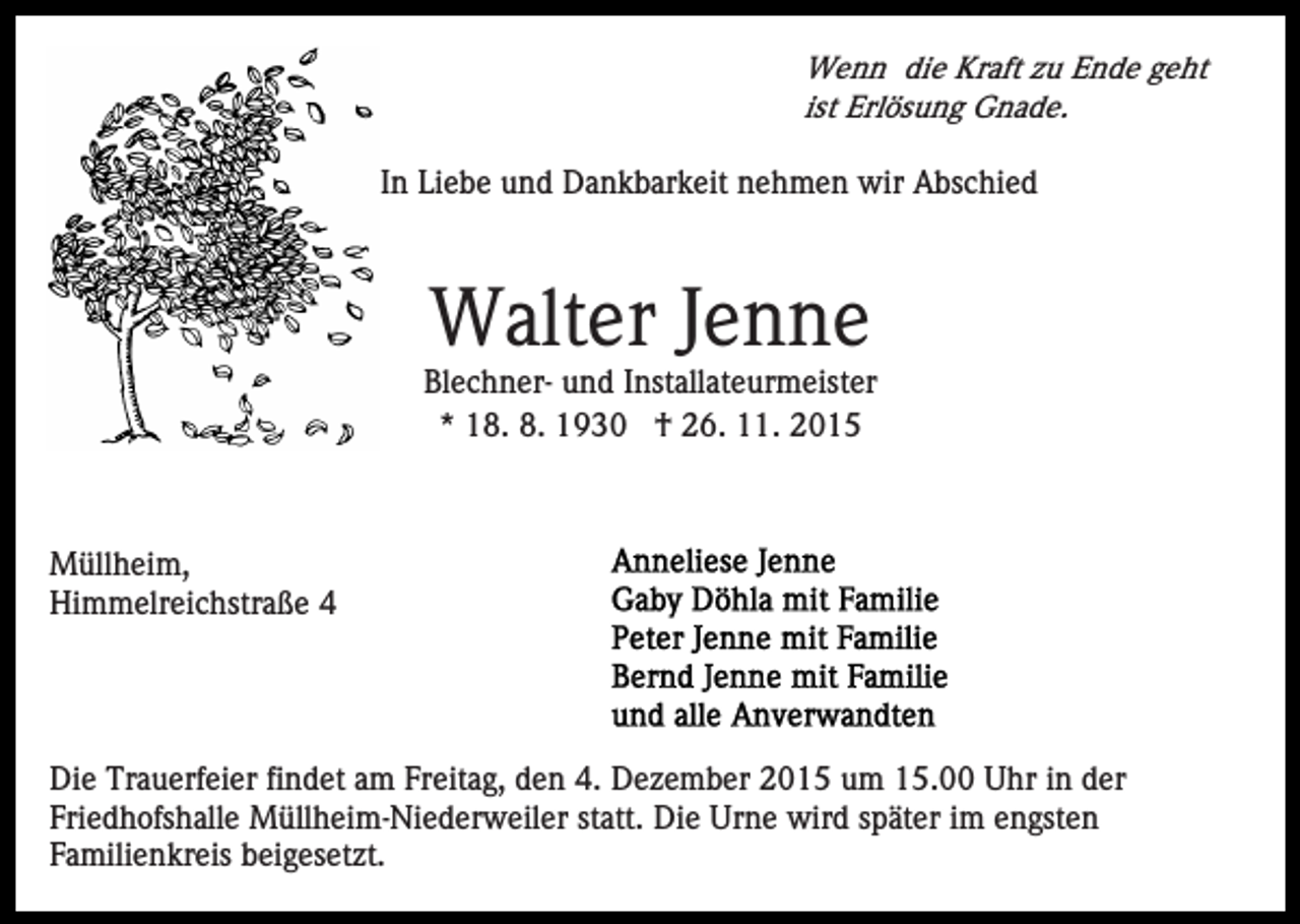 <p>Wenn die Kraft zu Ende geht<br />ist Erlösung Gnade.</p><p>In In Liebe und Dankbarkeit nehmen wir Abschied</p><p>Walter Jenne<br />Blechner- und Installateurmeister<br />* 18. 8. 1930 † 26. 11. 2015</p><p>Müllheim,<br />Himmelreichstraße 4</p><p>Die Trauerfeier findet am Freitag, den 4. Dezember 2015 um 15.00 Uhr in der<br />Friedhofshalle Müllheim-Niederweiler statt. Die Urne wird später im engsten<br />Familienkreis beigesetzt.</p>
