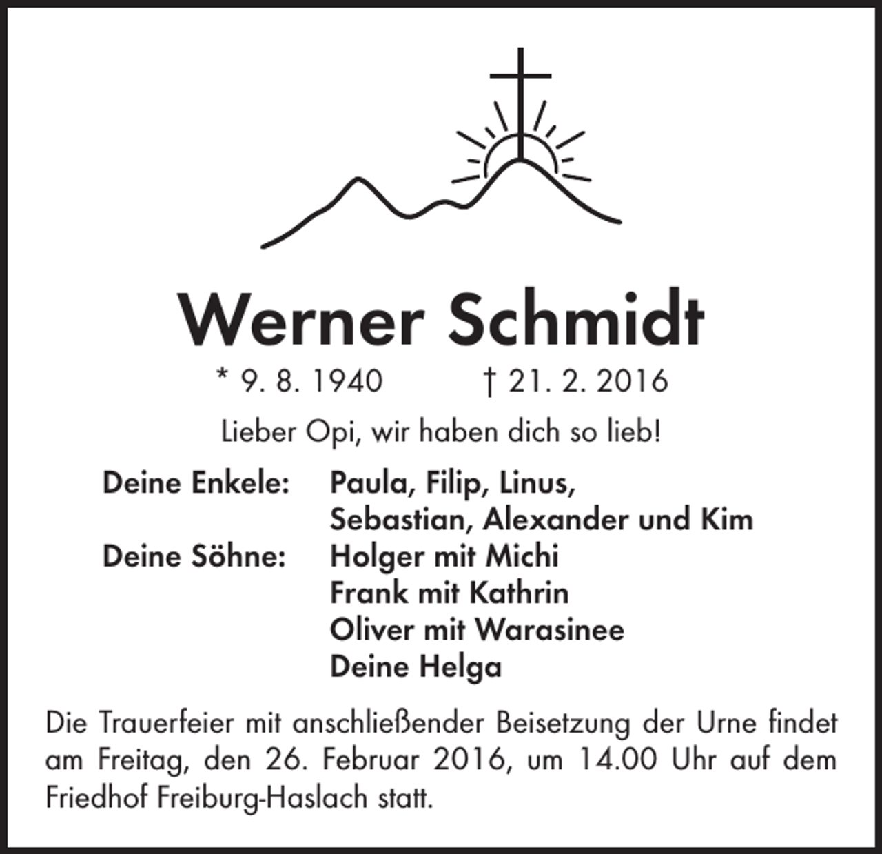 <p>Werner Schmidt<br />* 9. 8. 1940 † 21. 2. 2016<br />Lieber Opi, wir haben dich so lieb!<br />Deine Enkele:</p><p>Deine Söhne:</p><p>Paula, Filip, Linus,<br />Sebastian, Alexander und Kim<br />Holger mit Michi<br />Frank mit Kathrin<br />Oliver mit Warasinee<br />Deine Helga</p><p>Die Trauerfeier mit anschließender Beisetzung der Urne findet<br />am Freitag, den 26. Februar 2016, um 14.00 Uhr auf dem<br />Friedhof Freiburg-Haslach statt.</p>