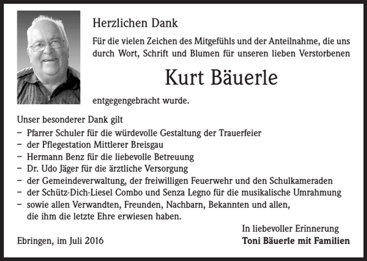 <p>Herzlichen Dank<br />Für die vielen Zeichen des Mitgefühls und der Anteilnahme, die uns<br />durch Wort, Schrift und Blumen für unseren lieben Verstorbenen</p><p>Kurt Bäuerle<br />entgegengebracht wurde.<br />Unser besonderer Dank gilt<br />– Pfarrer Schuler für die würdevolle Gestaltung der Trauerfeier<br />– der Pflegestation Mittlerer Breisgau<br />– Hermann Benz für die liebevolle Betreuung<br />– Dr. Udo Jäger für die ärztliche Versorgung<br />– der Gemeindeverwaltung, der freiwilligen Feuerwehr und den Schulkameraden<br />– der Schütz-Dich-Liesel Combo und Senza Legno für die musikalische Umrahmung<br />– sowie allen Verwandten, Freunden, Nachbarn, Bekannten und allen,<br />die ihm die letzte Ehre erwiesen haben.</p><p>In liebevoller Erinnerung<br />Ebringen, im Juli 2016<br />Toni Bäuerle mit Familien</p>