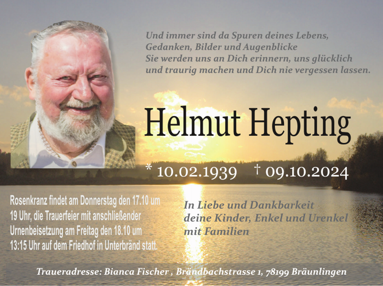 <p>Und immer sind da Spuren deines Lebens,<br />Gedanken, Bilder und Augenblicke<br />Sie werden uns an Dich erinnern, uns glücklich<br />und traurig machen und Dich nie vergessen lassen.</p><p>Helmut Hepting<br />* 10.02.1939 † 09.10.2024<br />Rosenkranz findet am Donnerstag den 17.10 um<br />19 Uhr, die Trauerfeier mit anschließender<br />Urnenbeisetzung am Freitag den 18.10 um<br />13:15 Uhr auf dem Friedhof in Unterbränd statt.</p><p>In Liebe und Dankbarkeit<br />deine Kinder, Enkel und Urenkel<br />mit Familien</p><p>Traueradresse: Bianca Fischer , Brändbachstrasse 1, 78199 Bräunlingen</p>