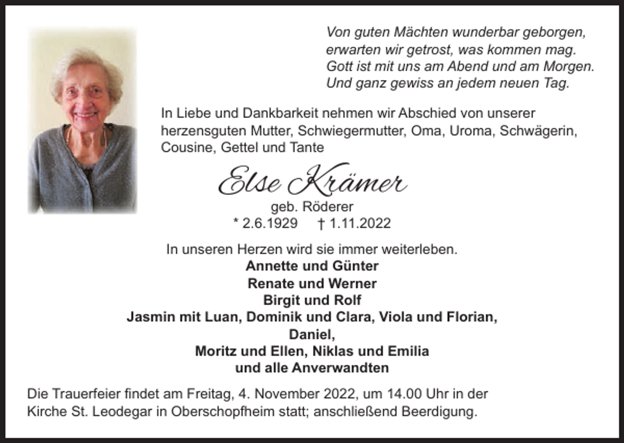 <p>Von guten Mächten wunderbar geborgen,<br />erwarten wir getrost, was kommen mag.<br />Gott ist mit uns am Abend und am Morgen.<br />Und ganz gewiss an jedem neuen Tag.<br />In Liebe und Dankbarkeit nehmen wir Abschied von unserer<br />herzensguten Mutter, Schwiegermutter, Oma, Uroma, Schwägerin,<br />Cousine, Gettel und Tante</p><p>Else Krämer<br />geb. Röderer<br />* 2.6.1929 † 1.11.2022<br />In unseren Herzen wird sie immer weiterleben.<br />Annette und Günter<br />Renate und Werner<br />Birgit und Rolf<br />Jasmin mit Luan, Dominik und Clara, Viola und Florian,<br />Daniel,<br />Moritz und Ellen, Niklas und Emilia<br />und alle Anverwandten<br />Die Trauerfeier ﬁndet am Freitag, 4. November 2022, um 14.00 Uhr in der<br />Kirche St. Leodegar in Oberschopfheim statt; anschließend Beerdigung.</p>