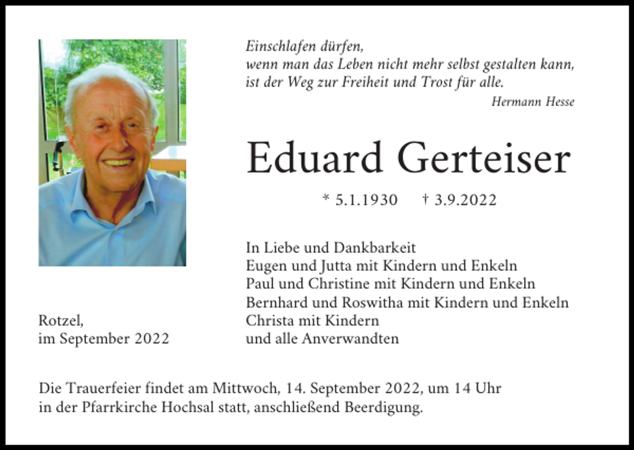 <p>Einschlafen dürfen,<br />wenn man das Leben nicht mehr selbst gestalten kann,<br />ist der Weg zur Freiheit und Trost für alle.<br />Hermann Hesse</p><p>Eduard Gerteiser<br />* 5.1.1930</p><p>Rotzel,<br />im September 2022</p><p>† 3.9.2022</p><p>In Liebe und Dankbarkeit<br />Eugen und Jutta mit Kindern und Enkeln<br />Paul und Christine mit Kindern und Enkeln<br />Bernhard und Roswitha mit Kindern und Enkeln<br />Christa mit Kindern<br />und alle Anverwandten</p><p>Die Trauerfeier findet am Mittwoch, 14. September 2022, um 14 Uhr<br />in der Pfarrkirche Hochsal statt, anschließend Beerdigung.</p>