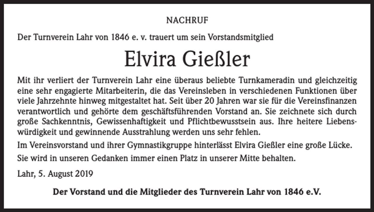<p>NACHRUF<br />Der Turnverein Lahr von 1846 e. v. trauert um sein Vorstandsmitglied</p><p>Elvira Gießler<br />Mit ihr verliert der Turnverein Lahr eine überaus beliebte Turnkameradin und gleichzeitig<br />eine sehr engagierte Mitarbeiterin, die das Vereinsleben in verschiedenen Funktionen über<br />viele Jahrzehnte hinweg mitgestaltet hat. Seit über 20 Jahren war sie für die Vereinsfinanzen<br />verantwortlich und gehörte dem geschäftsführenden Vorstand an. Sie zeichnete sich durch<br />große Sachkenntnis, Gewissenhaftigkeit und Pflichtbewusstsein aus. Ihre heitere Liebens­<br />würdigkeit und gewinnende Ausstrahlung werden uns sehr fehlen.<br />Im Vereinsvorstand und ihrer Gymnastikgruppe hinterlässt Elvira Gießler eine große Lücke.<br />Sie wird in unseren Gedanken immer einen Platz in unserer Mitte behalten.<br />Lahr, 5. August 2019<br />Der Vorstand und die Mitglieder des Turnverein Lahr von 1846 e.V.</p>