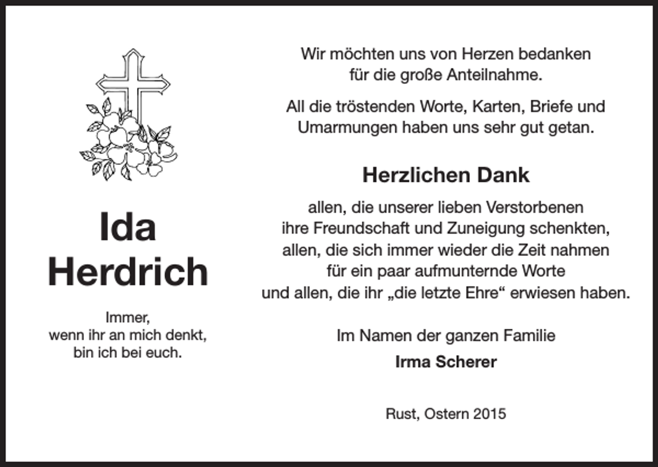 <p>Wir möchten uns von Herzen bedanken<br />für die große Anteilnahme.<br />All die tröstenden Worte, Karten, Briefe und<br />Umarmungen haben uns sehr gut getan.</p><p>Herzlichen Dank</p><p>Ida<br />Herdrich</p><p>allen, die unserer lieben Verstorbenen<br />ihre Freundschaft und Zuneigung schenkten,<br />allen, die sich immer wieder die Zeit nahmen<br />für ein paar aufmunternde Worte<br />und allen, die ihr „die letzte Ehre“ erwiesen haben.</p><p>Immer,<br />wenn ihr an mich denkt,<br />bin ich bei euch.</p><p>Im Namen der ganzen Familie<br />Irma Scherer<br />Rust, Ostern 2015</p>