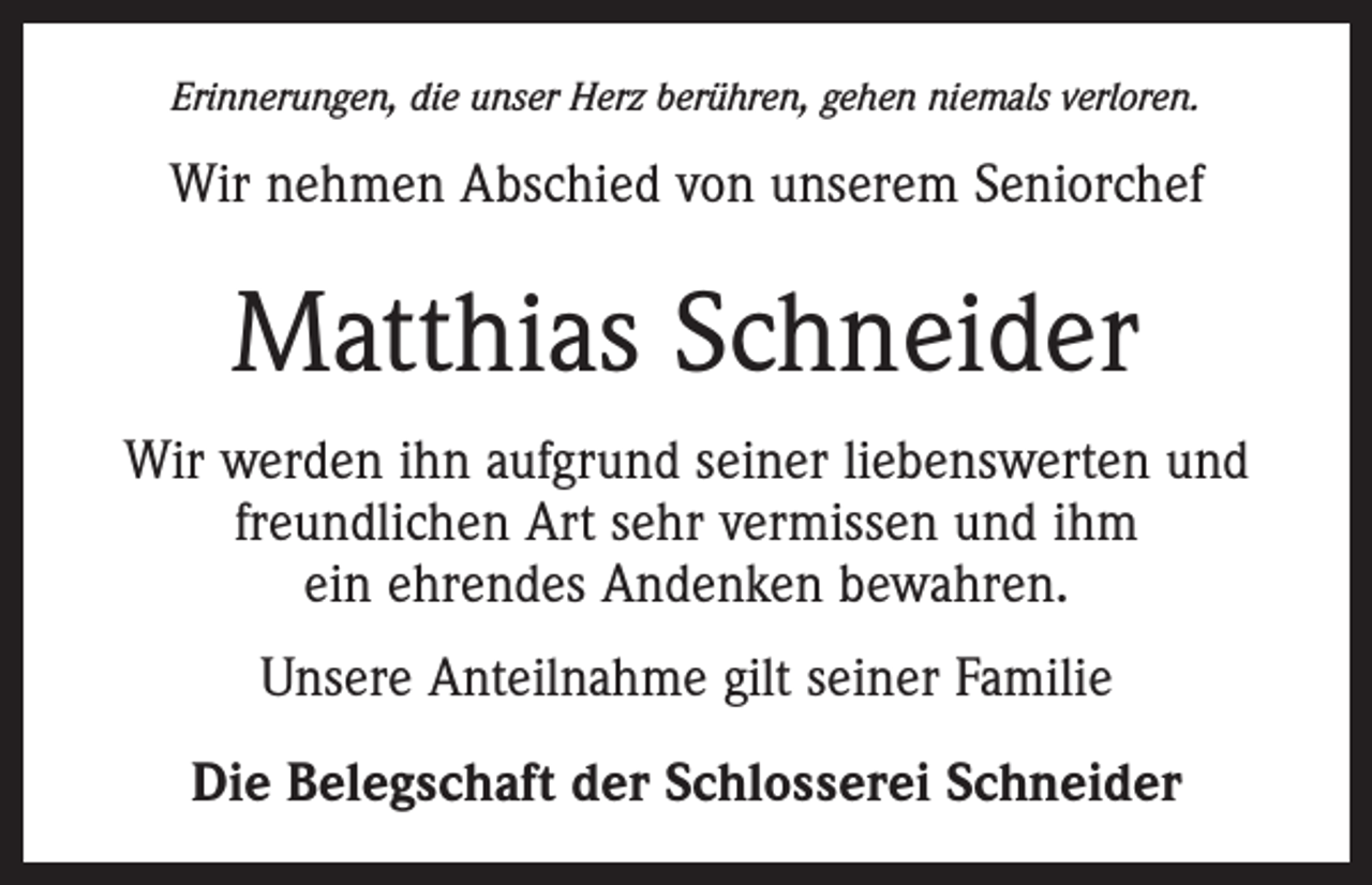 <p>Erinnerungen, die unser Herz berühren, gehen niemals verloren.</p><p>Wir nehmen Abschied von unserem Seniorchef</p><p>Matthias Schneider<br />Wir werden ihn aufgrund seiner liebenswerten und<br />freundlichen Art sehr vermissen und ihm<br />ein ehrendes Andenken bewahren.<br />Unsere Anteilnahme gilt seiner Familie<br />Die Belegschaft der Schlosserei Schneider</p>