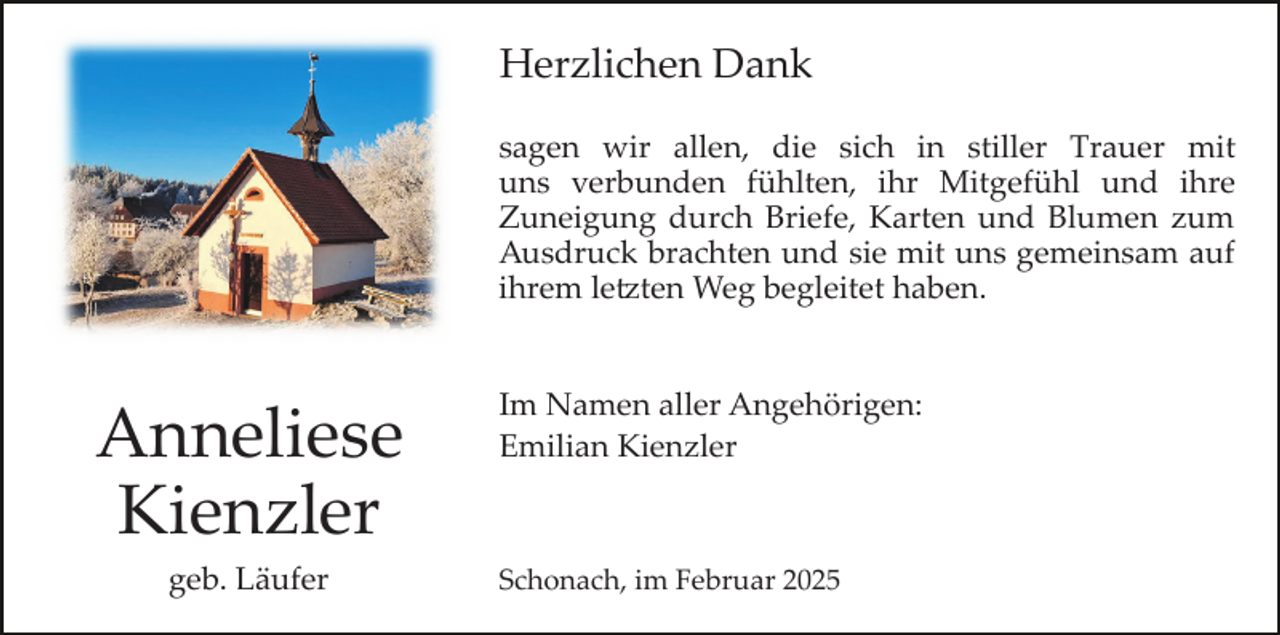 <p>Herzlichen Dank<br />sagen wir allen, die sich in stiller Trauer mit<br />uns verbunden fühlten, ihr Mitgefühl und ihre<br />Zuneigung durch Briefe, Karten und Blumen zum<br />Ausdruck brachten und sie mit uns gemeinsam auf<br />ihrem letzten Weg begleitet haben.</p>
<p>Anneliese<br />Kienzler<br />geb. Läufer</p>
<p>Im Namen aller Angehörigen:<br />Emilian Kienzler</p>
<p>Schonach, im Februar 2025</p>