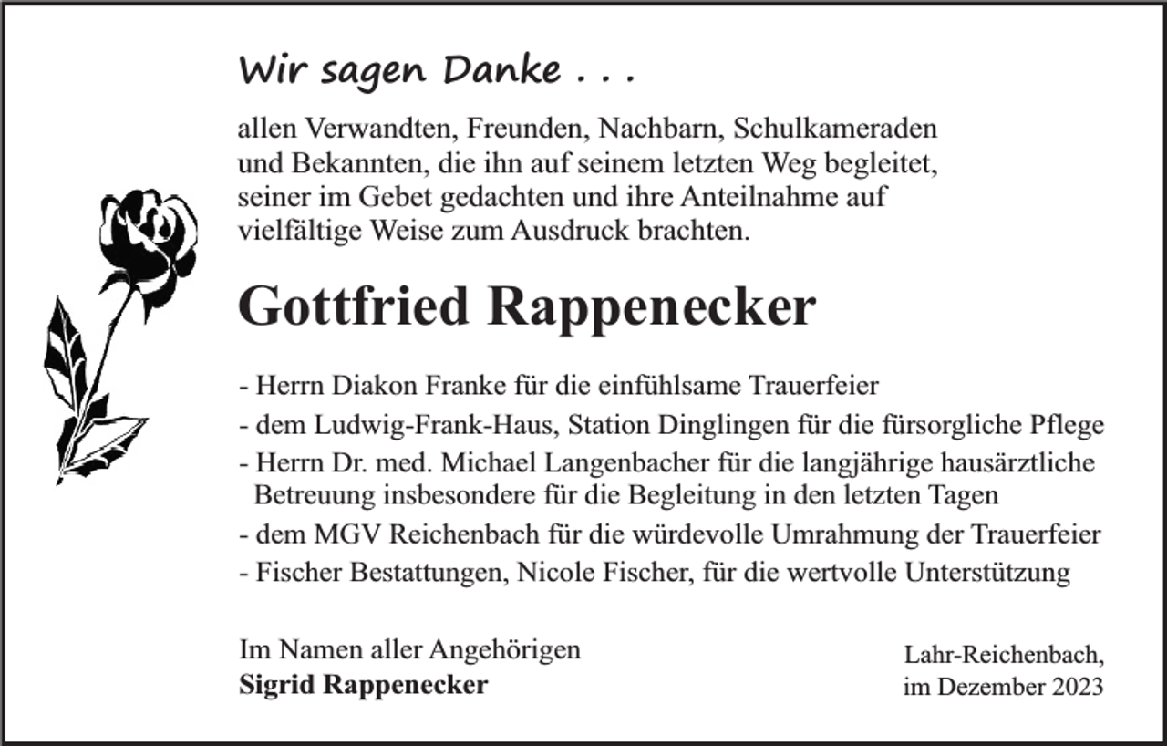 <p>Wir sagen Danke . . .<br />allen Verwandten, Freunden, Nachbarn, Schulkameraden<br />und Bekannten, die ihn auf seinem letzten Weg begleitet,<br />seiner im Gebet gedachten und ihre Anteilnahme auf<br />vielfältige Weise zum Ausdruck brachten.</p><p>Gottfried Rappenecker<br />- Herrn Diakon Franke für die einfühlsame Trauerfeier<br />- dem Ludwig-Frank-Haus, Station Dinglingen für die fürsorgliche Pflege<br />- Herrn Dr. med. Michael Langenbacher für die langjährige hausärztliche<br />Betreuung insbesondere für die Begleitung in den letzten Tagen<br />- dem MGV Reichenbach für die würdevolle Umrahmung der Trauerfeier<br />- Fischer Bestattungen, Nicole Fischer, für die wertvolle Unterstützung<br />Im Namen aller Angehörigen<br />Sigrid Rappenecker</p><p>Lahr-Reichenbach,<br />im Dezember 2023</p>