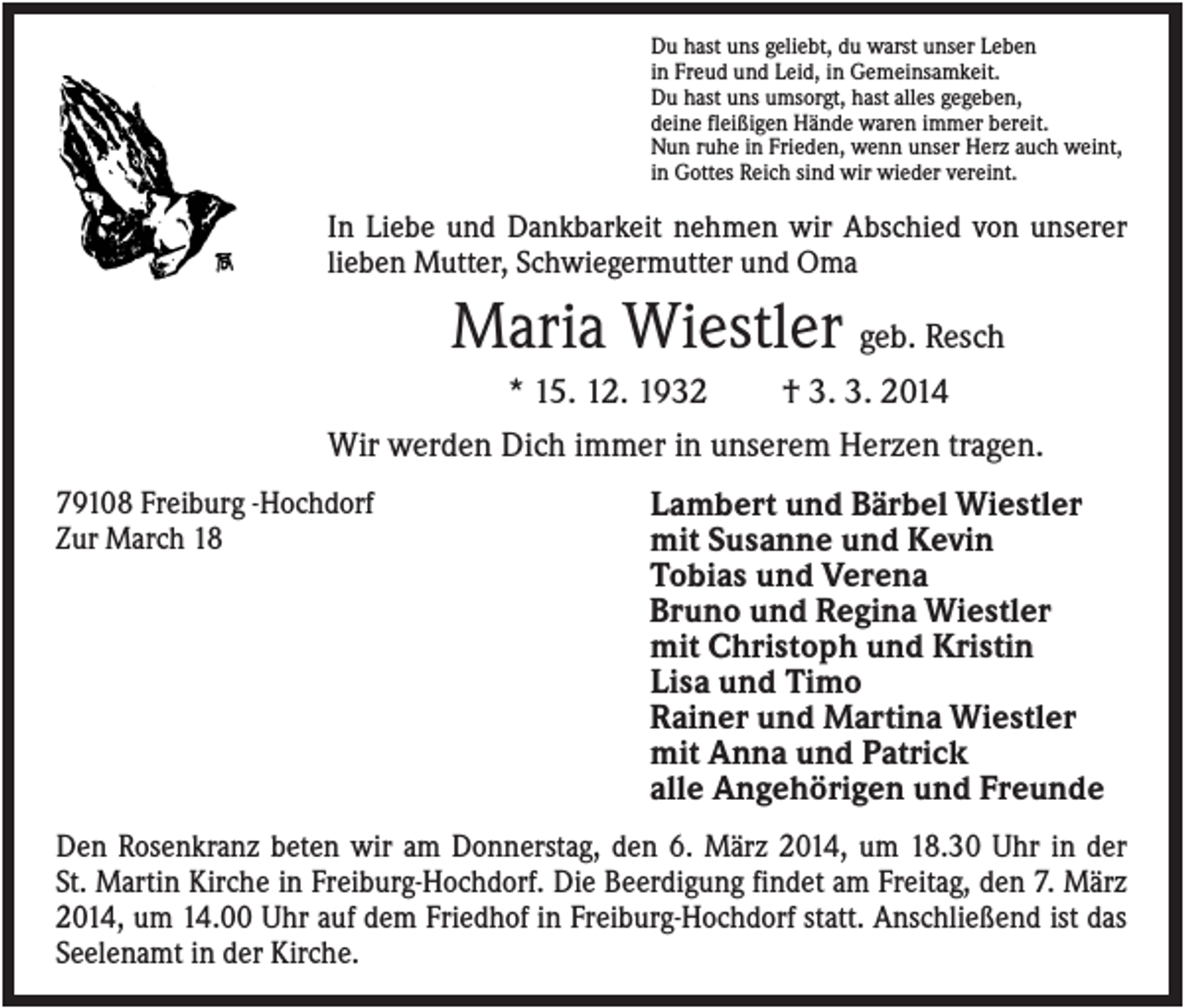 <p>Du hast uns geliebt, du warst unser Leben<br />in Freud und Leid, in Gemeinsamkeit.<br />Du hast uns umsorgt, hast alles gegeben,<br />deine fleißigen Hände waren immer bereit.<br />Nun ruhe in Frieden, wenn unser Herz auch weint,<br />in Gottes Reich sind wir wieder vereint.</p><p>In Liebe und Dankbarkeit nehmen wir Abschied von unserer<br />lieben Mutter, Schwiegermutter und Oma</p><p>Maria Wiestler geb. Resch<br />* 15. 12. 1932</p><p>† 3. 3. 2014</p><p>Wir werden Dich immer in unserem Herzen tragen.<br />79108 Freiburg -Hochdorf<br />Zur March 18</p><p>Lambert und Bärbel Wiestler<br />mit Susanne und Kevin<br />Tobias und Verena<br />Bruno und Regina Wiestler<br />mit Christoph und Kristin<br />Lisa und Timo<br />Rainer und Martina Wiestler<br />mit Anna und Patrick<br />alle Angehörigen und Freunde</p><p>Den Rosenkranz beten wir am Donnerstag, den 6. März 2014, um 18.30 Uhr in der<br />St. Martin Kirche in Freiburg-Hochdorf. Die Beerdigung findet am Freitag, den 7. März<br />2014, um 14.00 Uhr auf dem Friedhof in Freiburg-Hochdorf statt. Anschließend ist das<br />Seelenamt in der Kirche.</p>