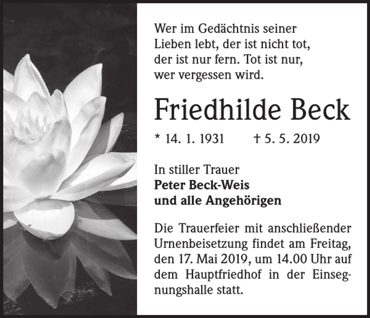 <p>Wer im Gedächtnis seiner<br />Lieben lebt, der ist nicht tot,<br />der ist nur fern. Tot ist nur,<br />wer vergessen wird.</p><p>Friedhilde Beck<br />* 14. 1. 1931 † 5. 5. 2019<br />In stiller Trauer<br />Peter Beck-Weis<br />und alle Angehörigen<br />Die Trauerfeier mit anschließender<br />Urnenbeisetzung findet am Freitag,<br />den 17. Mai 2019, um 14.00 Uhr auf<br />dem Hauptfriedhof in der Einsegnungshalle statt.</p>