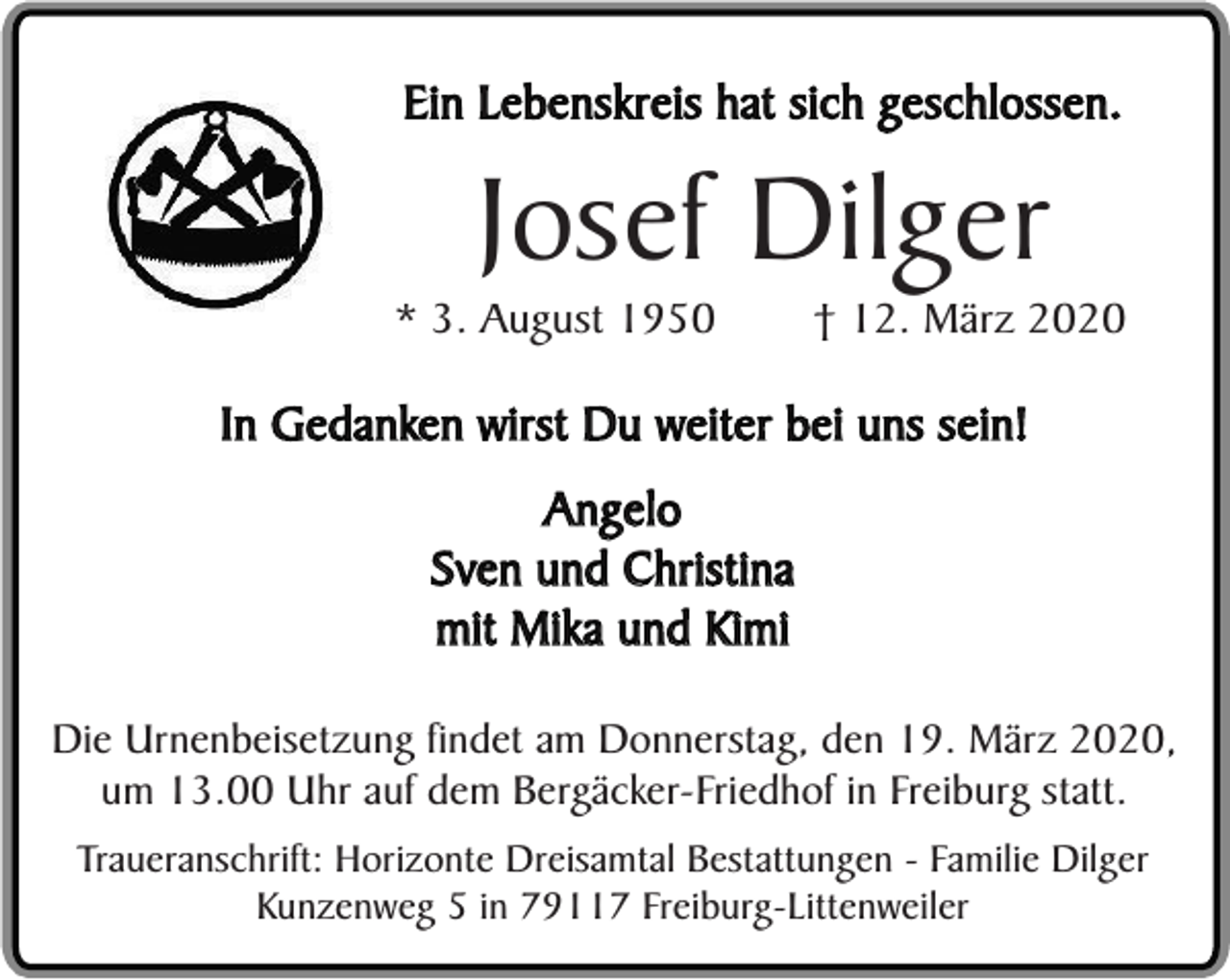 <p>Ein Lebenskreis hat sich geschlossen.</p><p>Josef Dilger</p><p>* 3. August 1950</p><p>† 12. März 2020</p><p>In Gedanken wirst Du weiter bei uns sein!<br />Angelo<br />Sven und Christina<br />mit Mika und Kimi<br />Die Urnenbeisetzung findet am Donnerstag, den 19. März 2020,<br />um 13.00 Uhr auf dem Bergäcker-Friedhof in Freiburg statt.<br />Traueranschrift: Horizonte Dreisamtal Bestattungen - Familie Dilger<br />Kunzenweg 5 in 79117 Freiburg-Littenweiler</p>