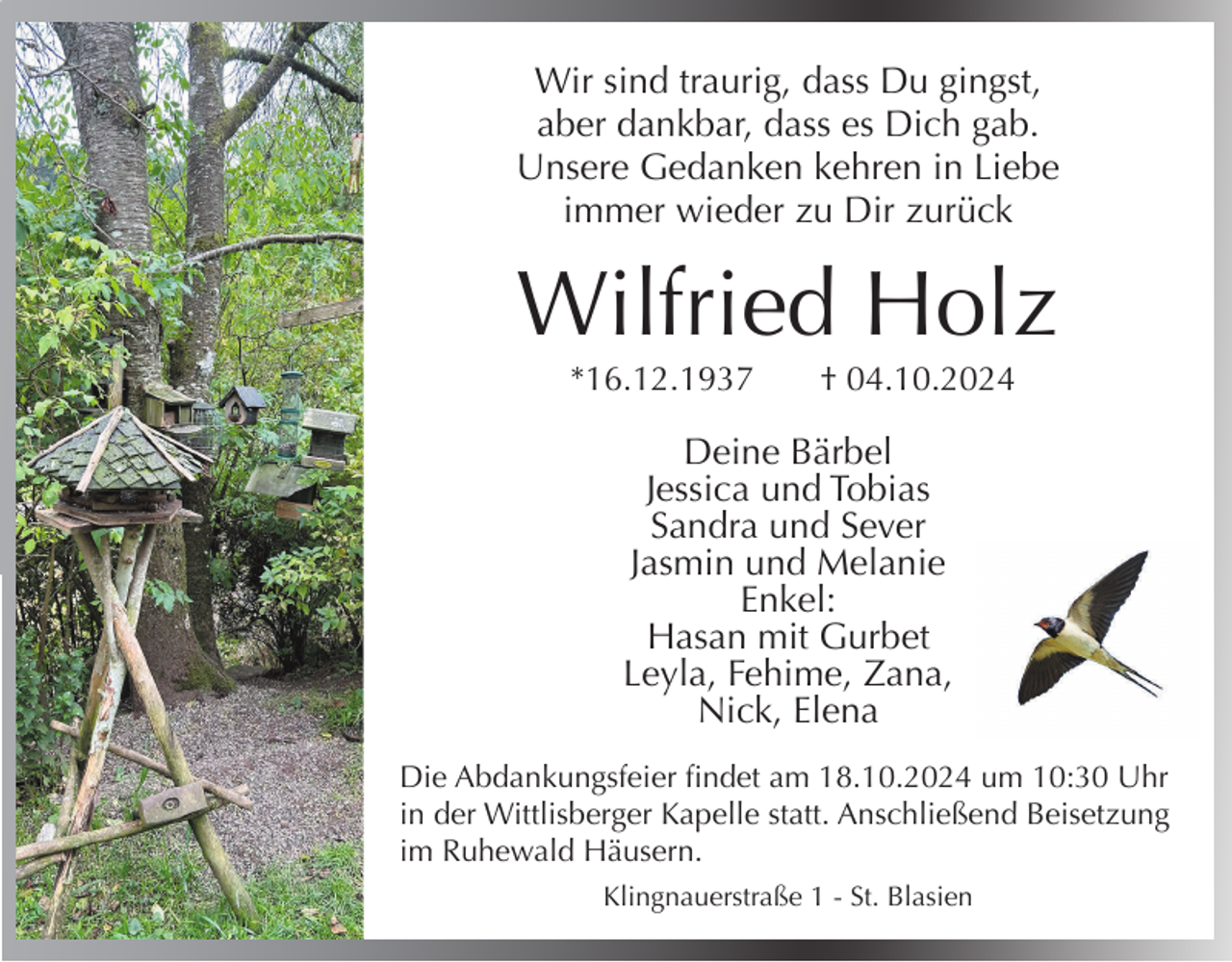 <p>Wir sind traurig, dass Du gingst,<br />aber dankbar, dass es Dich gab.<br />Unsere Gedanken kehren in Liebe<br />immer wieder zu Dir zurück</p><p>Wilfried Holz<br />*16.12.1937</p><p>† 04.10.2024</p><p>Deine Bärbel<br />Jessica und Tobias<br />Sandra und Sever<br />Jasmin und Melanie<br />Enkel:<br />Hasan mit Gurbet<br />Leyla, Fehime, Zana,<br />Nick, Elena<br />Die Abdankungsfeier findet am 18.10.2024 um 10:30 Uhr<br />in der Wittlisberger Kapelle statt. Anschließend Beisetzung<br />im Ruhewald Häusern.<br />Klingnauerstraße 1 - St. Blasien</p>