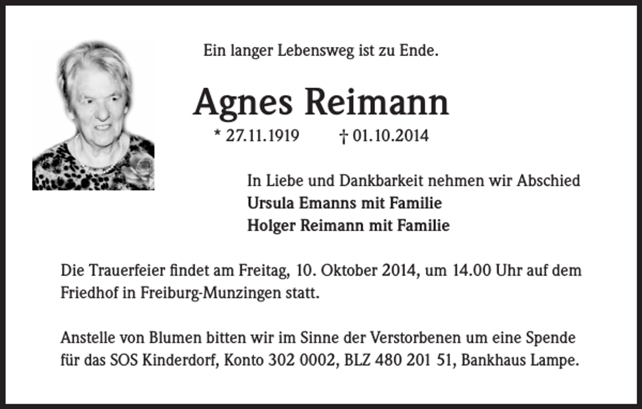 <p>Ein langer Lebensweg ist zu Ende.</p><p>Agnes Reimann<br />* 27.11.1919</p><p>† 01.10.2014</p><p>In Liebe und Dankbarkeit nehmen wir Abschied<br />Ursula Emanns mit Familie<br />Holger Reimann mit Familie<br />Die Trauerfeier findet am Freitag, 10. Oktober 2014, um 14.00 Uhr auf dem<br />Friedhof in Freiburg-Munzingen statt.<br />Anstelle von Blumen bitten wir im Sinne der Verstorbenen um eine Spende<br />für das SOS Kinderdorf, Konto 302 0002, BLZ 480 201 51, Bankhaus Lampe.</p>