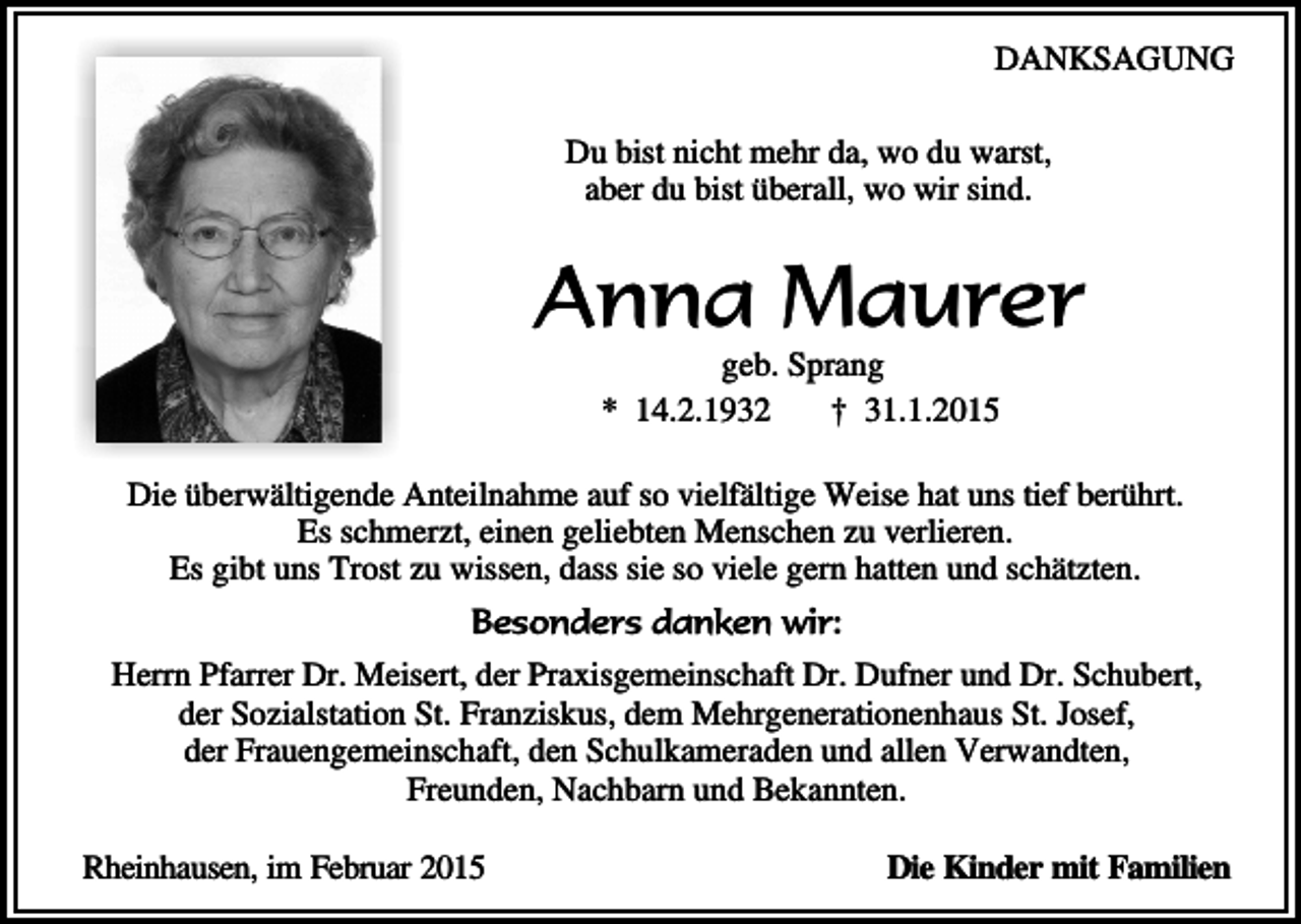 <p>DANKSAGUNG<br />Du bist nicht mehr da, wo du warst,<br />aber du bist überall, wo wir sind.</p><p>Anna Maurer<br />geb. Sprang<br />* 14.2.1932<br />† 31.1.2015</p><p>Die überwältigende Anteilnahme auf so vielfältige Weise hat uns tief berührt.<br />Es schmerzt, einen geliebten Menschen zu verlieren.<br />Es gibt uns Trost zu wissen, dass sie so viele gern hatten und schätzten.<br />Besonders danken wir:<br />Herrn Pfarrer Dr. Meisert, der Praxisgemeinschaft Dr. Dufner und Dr. Schubert,<br />der Sozialstation St. Franziskus, dem Mehrgenerationenhaus St. Josef,<br />der Frauengemeinschaft, den Schulkameraden und allen Verwandten,<br />Freunden, Nachbarn und Bekannten.<br />Rheinhausen, im Februar 2015</p><p>Die Kinder mit Familien</p>