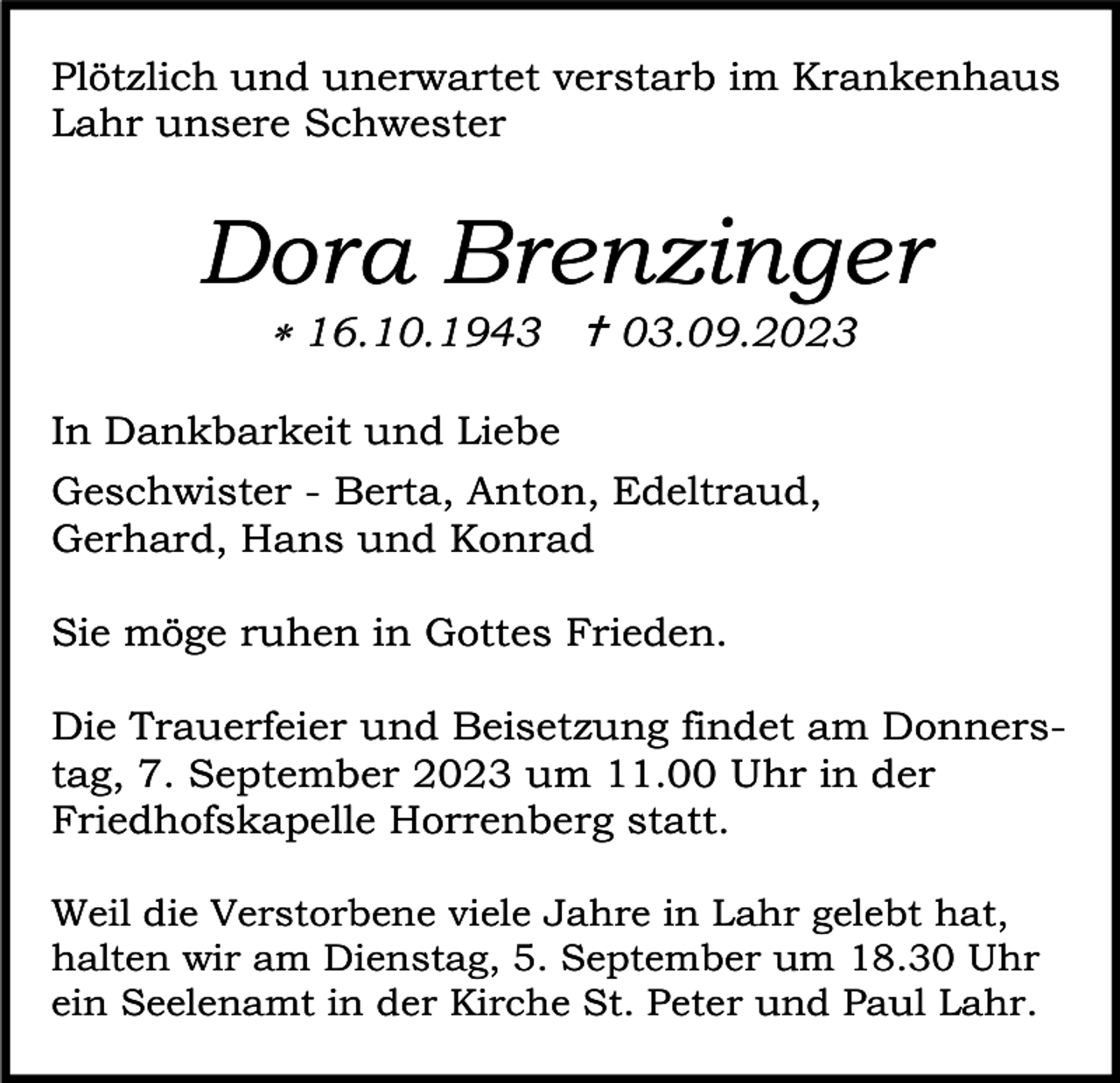 <p>Plötzlich und unerwartet verstarb im Krankenhaus<br />Lahr unsere Schwester</p><p>Dora Brenzinger<br />* 16.10.1943 † 03.09.2023</p><p>In Dankbarkeit und Liebe<br />Geschwister - Berta, Anton, Edeltraud,<br />Gerhard, Hans und Konrad<br />Sie möge ruhen in Gottes Frieden.<br />Die Trauerfeier und Beisetzung findet am Donnerstag, 7. September 2023 um 11.00 Uhr in der<br />Friedhofskapelle Horrenberg statt.<br />Weil die Verstorbene viele Jahre in Lahr gelebt hat,<br />halten wir am Dienstag, 5. September um 18.30 Uhr<br />ein Seelenamt in der Kirche St. Peter und Paul Lahr.</p>