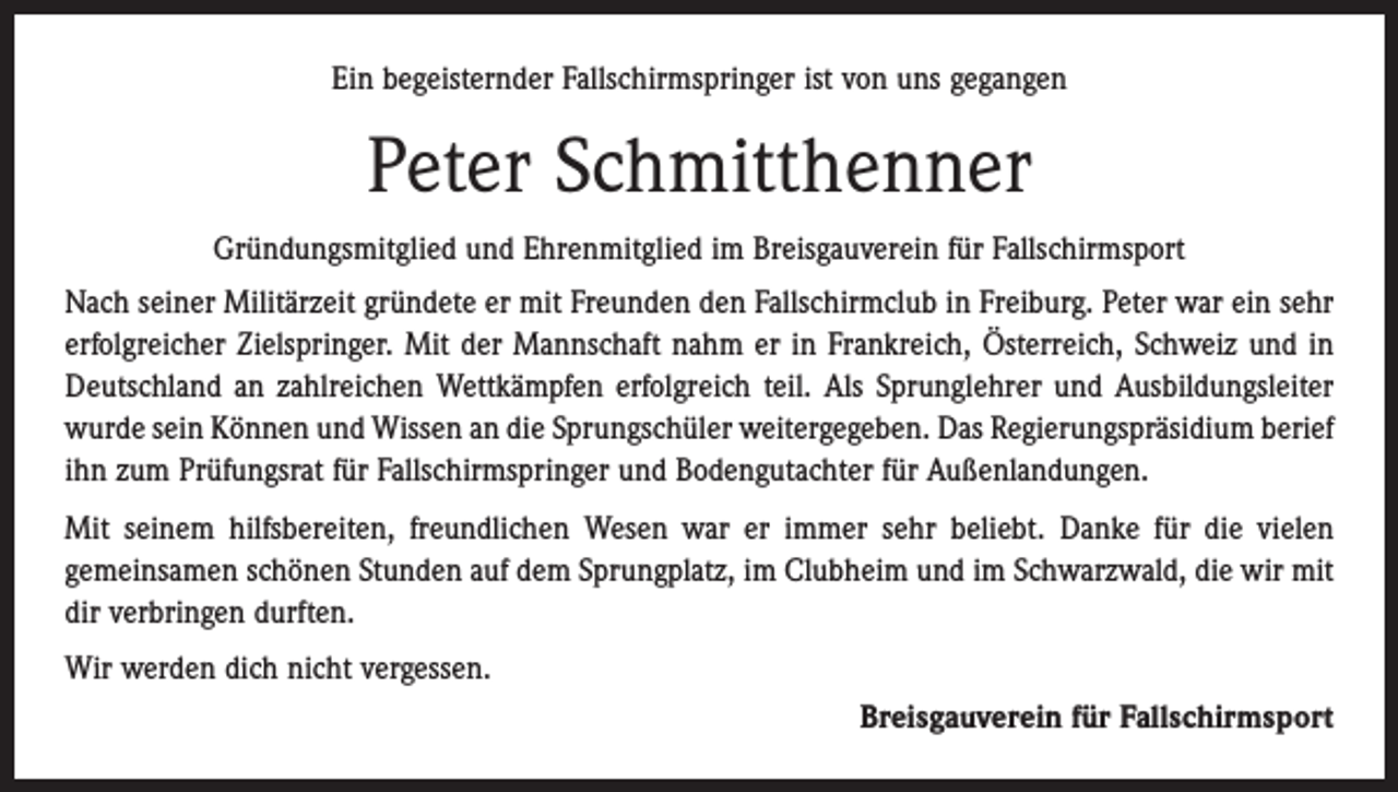 <p>Ein begeisternder Fallschirmspringer ist von uns gegangen</p><p>Peter Schmitthenner<br />Gründungsmitglied und Ehrenmitglied im Breisgauverein für Fallschirmsport<br />Nach seiner Militärzeit gründete er mit Freunden den Fallschirmclub in Freiburg. Peter war ein sehr<br />erfolgreicher Zielspringer. Mit der Mannschaft nahm er in Frankreich, Österreich, Schweiz und in<br />Deutschland an zahlreichen Wettkämpfen erfolgreich teil. Als Sprunglehrer und Aus­bildungsleiter<br />wurde sein Können und Wissen an die ­Sprungschüler weitergegeben. Das Regierungspräsidium berief<br />ihn zum Prüfungsrat für Fallschirmspringer und Bodengutachter für Außenlandungen.<br />Mit seinem hilfsbereiten, freundlichen Wesen war er immer sehr beliebt. Danke für die vielen<br />gemeinsamen schönen Stunden auf dem Sprungplatz, im Clubheim und im Schwarzwald, die wir mit<br />dir verbringen durften.<br />Wir werden dich nicht vergessen.<br />Breisgauverein für Fallschirmsport</p>