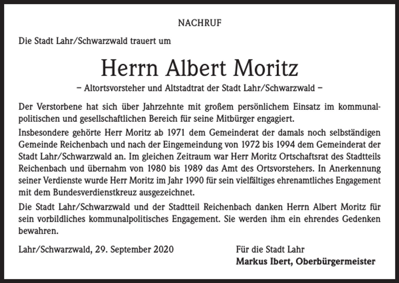<p>NACHRUF<br />Die Stadt Lahr/Schwarzwald trauert um</p><p>Herrn Albert Moritz<br />– Altortsvorsteher und Altstadtrat der Stadt Lahr/Schwarzwald –<br />Der Verstorbene hat sich über Jahrzehnte mit großem persönlichem Einsatz im kommunal­<br />politischen und gesellschaftlichen Bereich für seine Mitbürger engagiert.<br />Insbesondere gehörte Herr Moritz ab 1971 dem Gemeinderat der damals noch selbständigen<br />Gemeinde Reichenbach und nach der Eingemeindung von 1972 bis 1994 dem Gemeinderat der<br />Stadt Lahr/Schwarzwald an. Im gleichen Zeitraum war Herr Moritz Ortschaftsrat des Stadtteils<br />Reichenbach und übernahm von 1980 bis 1989 das Amt des Ortsvorstehers. In Anerkennung<br />seiner Verdienste wurde Herr Moritz im Jahr 1990 für sein vielfältiges ehrenamtliches Engag­ement<br />mit dem Bundesverdienstkreuz ausgezeichnet.<br />Die Stadt Lahr/Schwarzwald und der Stadtteil Reichenbach danken Herrn Albert Moritz für<br />sein vorbildliches kommunalpolitisches Engagement. Sie werden ihm ein ehrendes Gedenken<br />bewahren.<br />Lahr/Schwarzwald, 29. September 2020 Für die Stadt Lahr<br />Markus Ibert, Oberbürgermeister</p>