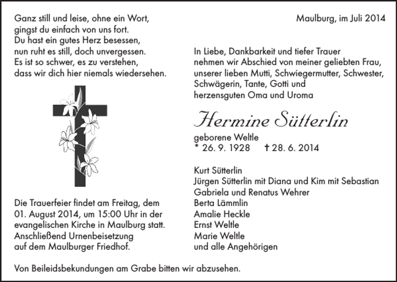 <p>Ganz still und leise, ohne ein Wort,<br />gingst du einfach von uns fort.<br />Du hast ein gutes Herz besessen,<br />nun ruht es still, doch unvergessen.<br />Es ist so schwer, es zu verstehen,<br />dass wir dich hier niemals wiedersehen.</p><p>Die Trauerfeier findet am Freitag, dem<br />01. August 2014, um 15:00 Uhr in der<br />evangelischen Kirche in Maulburg statt.<br />Anschließend Urnenbeisetzung<br />auf dem Maulburger Friedhof.</p><p>Maulburg, im Juli 2014<br />In Liebe, Dankbarkeit und tiefer Trauer<br />nehmen wir Abschied von meiner geliebten Frau,<br />unserer lieben Mutti, Schwiegermutter, Schwester,<br />Schwägerin, Tante, Gotti und<br />herzensguten Oma und Uroma</p><p>Hermine Sütterlin<br />geborene Weltle<br />* 26. 9. 1928 = 28. 6. 2014</p><p>Kurt Sütterlin<br />Jürgen Sütterlin mit Diana und Kim mit Sebastian<br />Gabriela und Renatus Wehrer<br />Berta Lämmlin<br />Amalie Heckle<br />Ernst Weltle<br />Marie Weltle<br />und alle Angehörigen</p><p>Von Beileidsbekundungen am Grabe bitten wir abzusehen.</p>