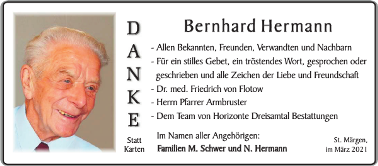 <p>D<br />A<br />N<br />K<br />E</p><p>Statt<br />Karten</p><p>Bernhard Hermann</p><p>- Allen Bekannten, Freunden, Verwandten und Nachbarn<br />- Für ein stilles Gebet, ein tröstendes Wort, gesprochen oder<br />geschrieben und alle Zeichen der Liebe und Freundschaft<br />- Dr. med. Friedrich von Flotow<br />- Herrn Pfarrer Armbruster<br />- Dem Team von Horizonte Dreisamtal Bestattungen<br />Im Namen aller Angehörigen:<br />Familien M. Schwer und N. Hermann</p><p>St. Märgen,<br />im März 2021</p>