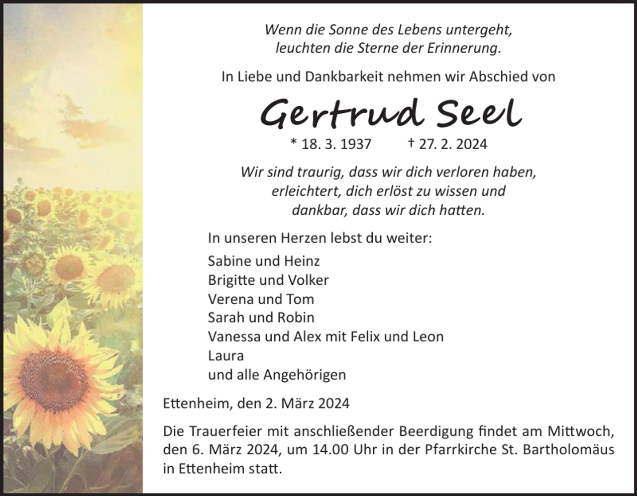 <p>Wenn die Sonne des Lebens untergeht,<br />leuchten die Sterne der Erinnerung.<br />In Liebe und Dankbarkeit nehmen wir Abschied von</p><p>Gert rud See l<br />* 18. 3. 1937 † 27. 2. 2024</p><p>Wir sind traurig, dass wir dich verloren haben,<br />erleichtert, dich erlöst zu wissen und<br />dankbar, dass wir dich hatten.<br />In unseren Herzen lebst du weiter:<br />Sabine und Heinz<br />Brigitte und Volker<br />Verena und Tom<br />Sarah und Robin<br />Vanessa und Alex mit Felix und Leon<br />Laura<br />und alle Angehörigen<br />Ettenheim, den 2. März 2024<br />Die Trauerfeier mit anschließender Beerdigung findet am Mittwoch,<br />den 6. März 2024, um 14.00 Uhr in der Pfarrkirche St. Bartholomäus<br />in Ettenheim statt.</p>