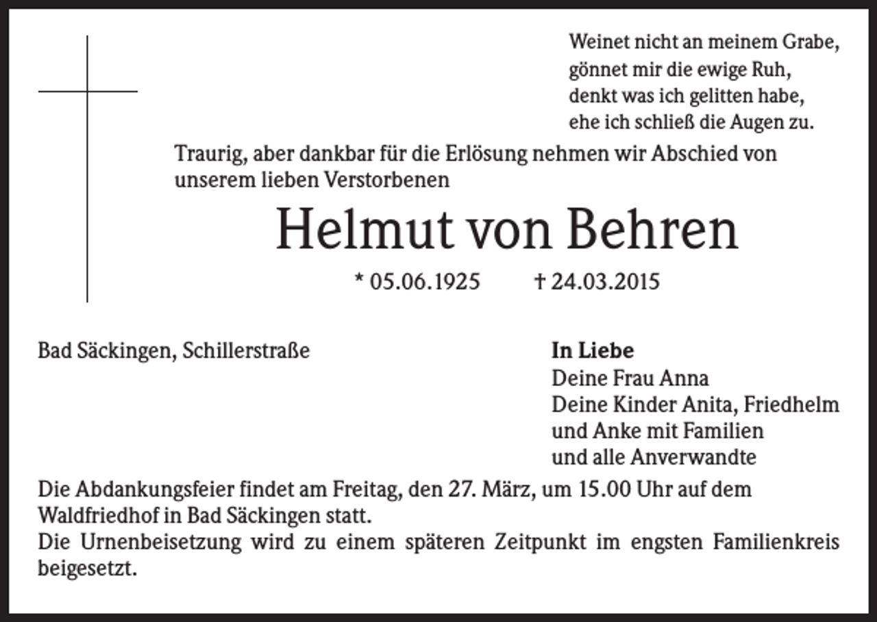 <p>Weinet nicht an meinem Grabe,<br />gönnet mir die ewige Ruh,<br />denkt was ich gelitten habe,<br />ehe ich schließ die Augen zu.</p><p>Traurig, aber dankbar für die Erlösung nehmen wir Abschied von<br />unserem lieben Verstorbenen</p><p>Helmut von Behren<br />* 05.06.1925<br />Bad Säckingen, Schillerstraße</p><p>† 24.03.2015</p><p>In Liebe<br />Deine Frau Anna<br />Deine Kinder Anita, Friedhelm<br />und Anke mit Familien<br />und alle Anverwandte<br />Die Abdankungsfeier findet am Freitag, den 27. März, um 15.00 Uhr auf dem<br />Waldfriedhof in Bad Säckingen statt.<br />Die Urnenbeisetzung wird zu einem späteren Zeitpunkt im engsten Familienkreis<br />beigesetzt.</p>