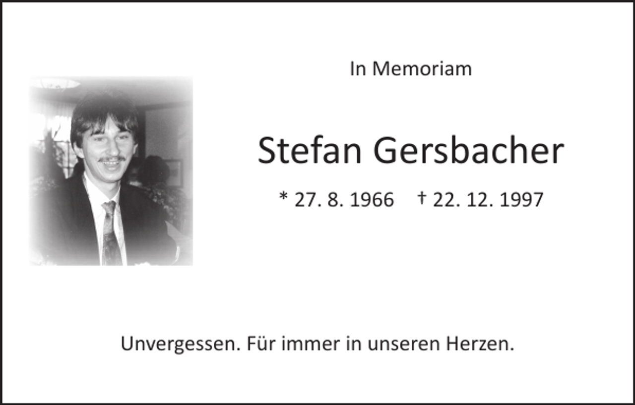 <p>In Memoriam</p><p>Stefan Gersbacher<br />* 27. 8. 1966 † 22. 12. 1997</p><p>Unvergessen. Für immer in unseren Herzen.</p>