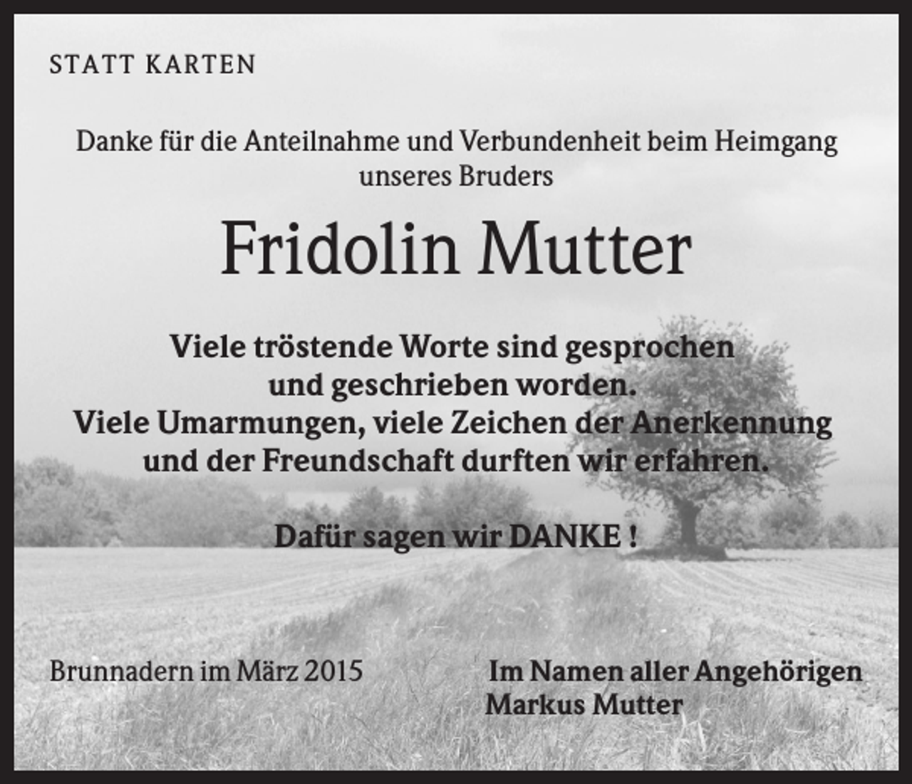 <p>ST A T T KA R T E N</p><p>Danke für die Anteilnahme und Verbundenheit beim Heimgang<br />unseres Bruders</p><p>Fridolin Mutter<br />Viele tröstende Worte sind gesprochen<br />und geschrieben worden.<br />Viele Umarmungen, viele Zeichen der Anerkennung<br />und der Freundschaft durften wir erfahren.<br />Dafür sagen wir DANKE !</p><p>Brunnadern im März 2015</p><p>Im Namen aller Angehörigen<br />Markus Mutter</p>