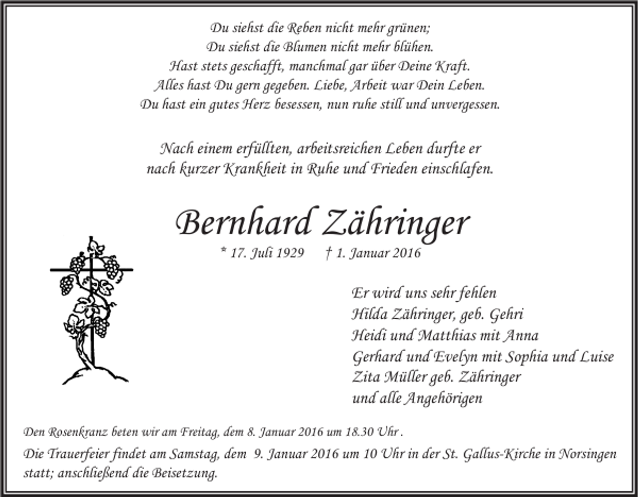 <p>Du siehst die Reben nicht mehr grünen;<br />Du siehst die Blumen nicht mehr blühen.<br />Hast stets geschafft, manchmal gar über Deine Kraft.<br />Alles hast Du gern gegeben. Liebe, Arbeit war Dein Leben.<br />Du hast ein gutes Herz besessen, nun ruhe still und unvergessen.</p><p>Nach einem erfüllten, arbeitsreichen Leben durfte er<br />nach kurzer Krankheit in Ruhe und Frieden einschlafen.</p><p>Bernhard Zähringer<br />* 17. Juli 1929</p><p>† 1. Januar 2016</p><p>Er wird uns sehr fehlen<br />Hilda Zähringer, geb. Gehri<br />Heidi und Matthias mit Anna<br />Gerhard und Evelyn mit Sophia und Luise<br />Zita Müller geb. Zähringer<br />und alle Angehörigen<br />Den Rosenkranz beten wir am Freitag, dem 8. Januar 2016 um 18.30 Uhr .</p><p>Die Trauerfeier findet am Samstag, dem 9. Januar 2016 um 10 Uhr in der St. Gallus-Kirche in Norsingen<br />statt; anschließend die Beisetzung.</p>