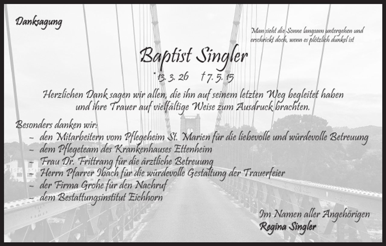 <p>Danksagung</p><p>Baptist Singler</p><p>Man sieht die Sonne langsam untergehen und<br />erschrickt doch, wenn es plötzlich dunkel ist</p><p>* 13. 3. 26 † 7. 5. 15</p><p>Herzlichen Dank sagen wir allen, die ihn auf seinem letzten Weg begleitet haben<br />und ihre Trauer auf vielfältige Weise zum Ausdruck brachten.<br />Besonders danken wir:<br />– den Mitarbeitern vom Pflegeheim St. Marien für die liebevolle und würdevolle Betreuung<br />– dem Pflegeteam des Krankenhauses Ettenheim<br />– Frau Dr. Frittrang für die ärztliche Betreuung<br />– Herrn Pfarrer Ibach für die würdevolle Gestaltung der Trauerfeier<br />– der Firma Grohe für den Nachruf<br />– dem Bestattungsinstitut Eichhorn<br />Im Namen aller Angehörigen<br />Regina Singler</p>