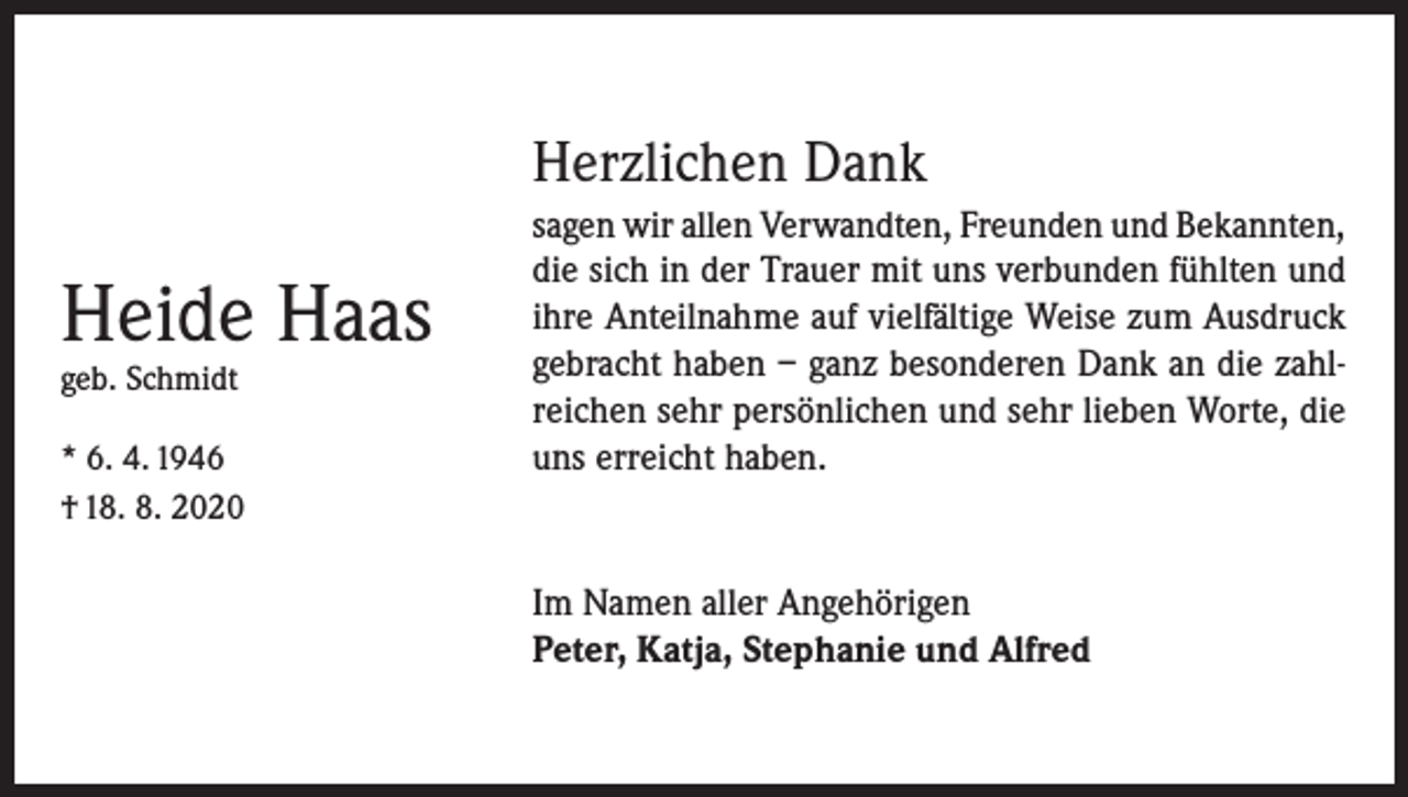 <p>Herzlichen Dank</p><p>Heide Haas<br />geb. Schmidt</p><p>* 6. 4. 1946<br />† 18. 8. 2020</p><p>sagen wir allen Verwandten, Freunden und Bekannten,<br />die sich in der Trauer mit uns verbunden fühlten und<br />ihre Anteilnahme auf vielfältige Weise zum Ausdruck<br />gebracht haben – ganz besonderen Dank an die zahlreichen sehr persönlichen und sehr lieben Worte, die<br />uns erreicht haben.</p><p>Im Namen aller Angehörigen<br />Peter, Katja, Stephanie und Alfred</p>