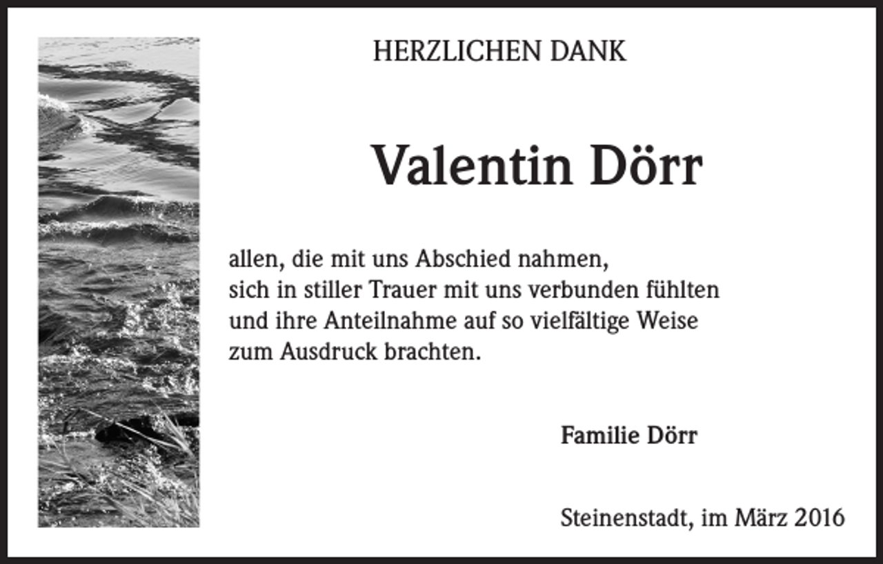 <p>HERZLICHEN DANK</p><p>Valentin Dörr<br />allen, die mit uns Abschied nahmen,<br />sich in stiller Trauer mit uns verbunden fühlten<br />und ihre Anteilnahme auf so vielfältige Weise<br />zum Ausdruck brachten.<br />Familie Dörr<br />Steinenstadt, im März 2016</p>