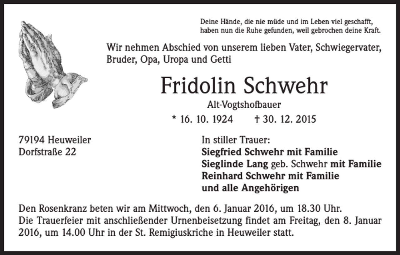 <p>Deine Hände, die nie müde und im Leben viel geschafft,<br />haben nun die Ruhe gefunden, weil gebrochen deine Kraft.</p><p>Wir nehmen Abschied von unserem lieben Vater, Schwiegervater,<br />Bruder, Opa, Uropa und Getti</p><p>Fridolin Schwehr<br />Alt-Vogtshofbauer<br />* 16. 10. 1924 † 30. 12. 2015</p><p>79194 Heuweiler<br />In stiller Trauer:<br />Dorfstraße 22 Siegfried Schwehr mit Familie<br />Sieglinde Lang geb. Schwehr mit Familie<br />Reinhard Schwehr mit Familie<br />und alle Angehörigen<br />Den Rosenkranz beten wir am Mittwoch, den 6. Januar 2016, um 18.30 Uhr.<br />Die Trauerfeier mit anschließender Urnenbeisetzung findet am Freitag, den 8. Januar<br />2016, um 14.00 Uhr in der St. Remigiuskriche in Heuweiler statt.</p>