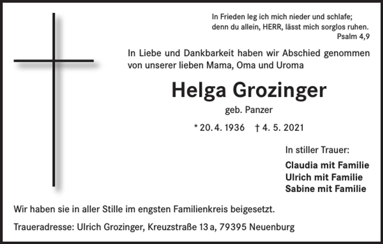 <p>In Frieden leg ich mich nieder und schlafe;<br />denn du allein, HERR, lässt mich sorglos ruhen.<br />Psalm 4,9</p><p>In Liebe und Dankbarkeit haben wir Abschied genommen<br />von unserer lieben Mama, Oma und Uroma</p><p>Helga Grozinger<br />geb. Panzer<br />* 20. 4. 1936 † 4. 5. 2021<br />In stiller Trauer:<br />Claudia mit Familie<br />Ulrich mit Familie<br />Sabine mit Familie<br />Wir haben sie in aller Stille im engsten Familienkreis beigesetzt.<br />Traueradresse: Ulrich Grozinger, Kreuzstraße 13 a, 79395 Neuenburg</p>