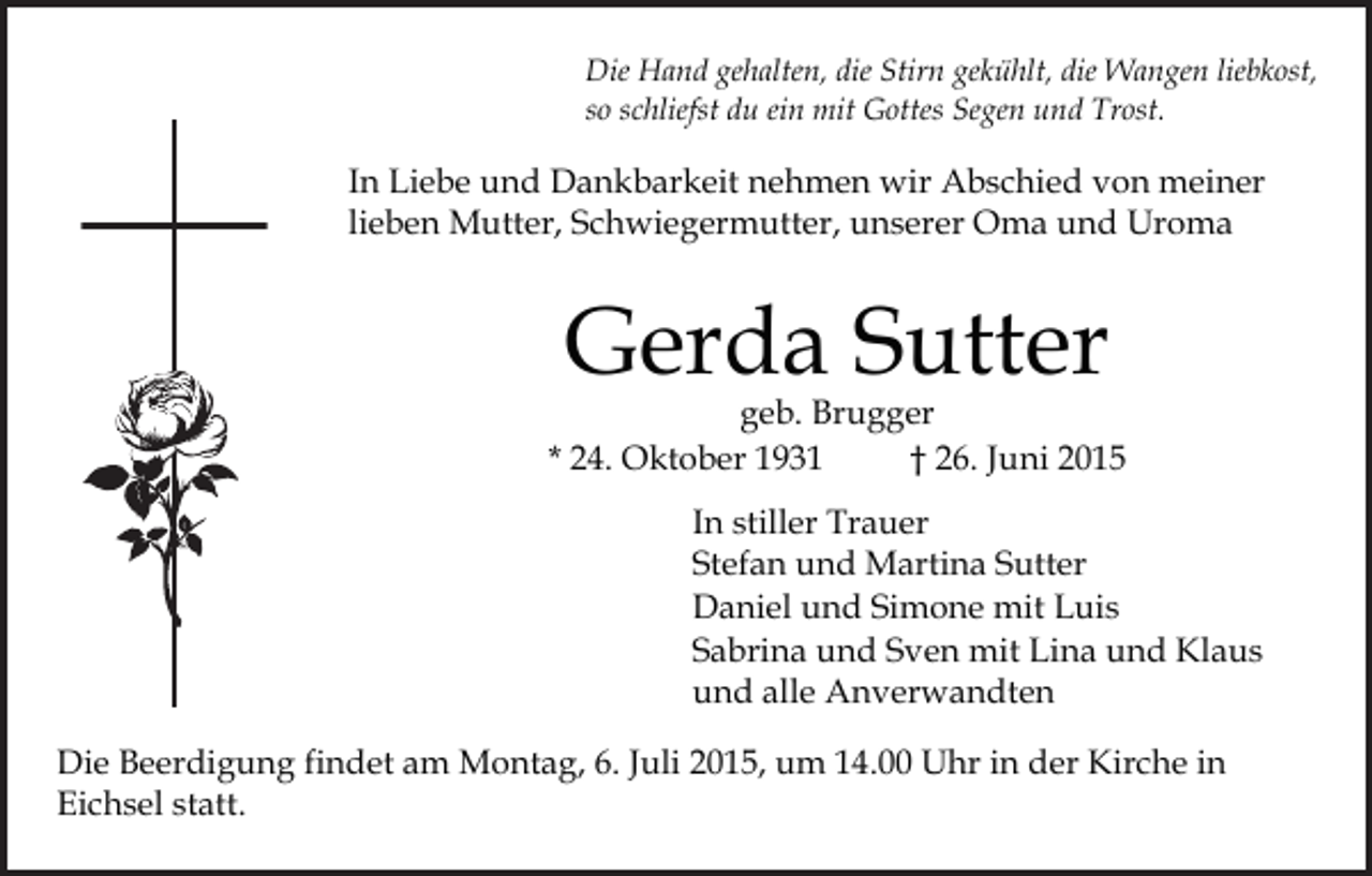 <p>Die Hand gehalten, die Stirn gekühlt, die Wangen liebkost,<br />so schliefst du ein mit Gottes Segen und Trost.</p><p>In Liebe und Dankbarkeit nehmen wir Abschied von meiner<br />lieben Mutter, Schwiegermutter, unserer Oma und Uroma</p><p>Gerda Sutter</p><p>geb. Brugger<br />* 24. Oktober 1931<br />† 26. Juni 2015<br />In stiller Trauer<br />Stefan und Martina Sutter<br />Daniel und Simone mit Luis<br />Sabrina und Sven mit Lina und Klaus<br />und alle Anverwandten<br />Die Beerdigung findet am Montag, 6. Juli 2015, um 14.00 Uhr in der Kirche in<br />Eichsel statt.</p>