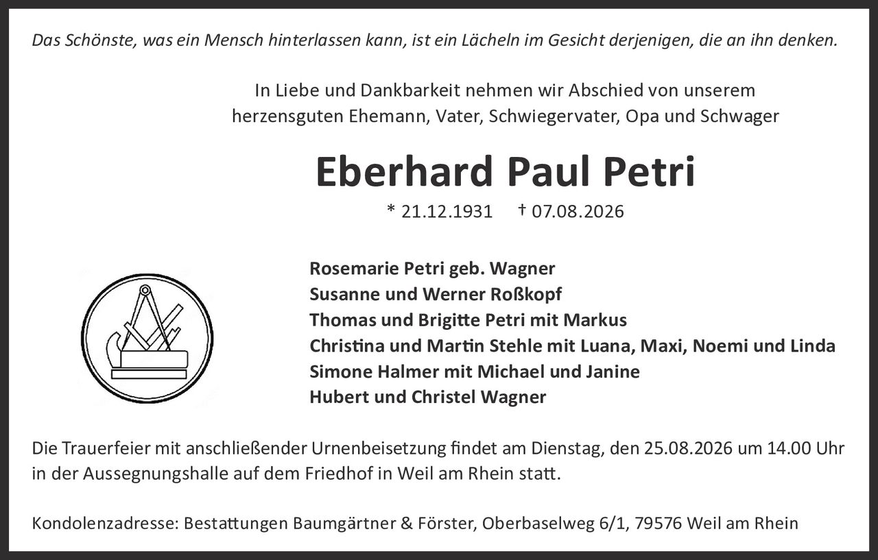 <p><i>Das Schönste, was ein Mensch hinterlassen kann, ist ein Lächeln im Gesicht derjenigen, die an ihn denken.</i></p>

<p>In Liebe und Dankbarkeit nehmen wir Abschied von unserem herzensguten Ehemann, Vater, Schwiegervater, Opa und Schwager</p>

<p><strong>Eberhard Paul Petri</strong></p>
<p>* 21.12.1931  † 07.08.2026</p>

<p>Rosemarie Petri geb. Wagner<br>
Susanne und Werner Roßkopf<br>
Thomas und Brigitte Petri mit Markus<br>
Christina und Martin Stehle mit Luana, Maxi, Noemi und Linda<br>
Simone Halmer mit Michael und Janine<br>
Hubert und Christel Wagner</p>

<p>Die Trauerfeier mit anschließender Urnenbeisetzung findet am Dienstag, den 25.08.2026 um 14.00 Uhr in der Aussegnungshalle auf dem Friedhof in Weil am Rhein statt.</p>

<p>Kondolenzadresse: Bestattungen Baumgärtner & Förster, Oberbaselweg 6/1, 79576 Weil am Rhein</p>