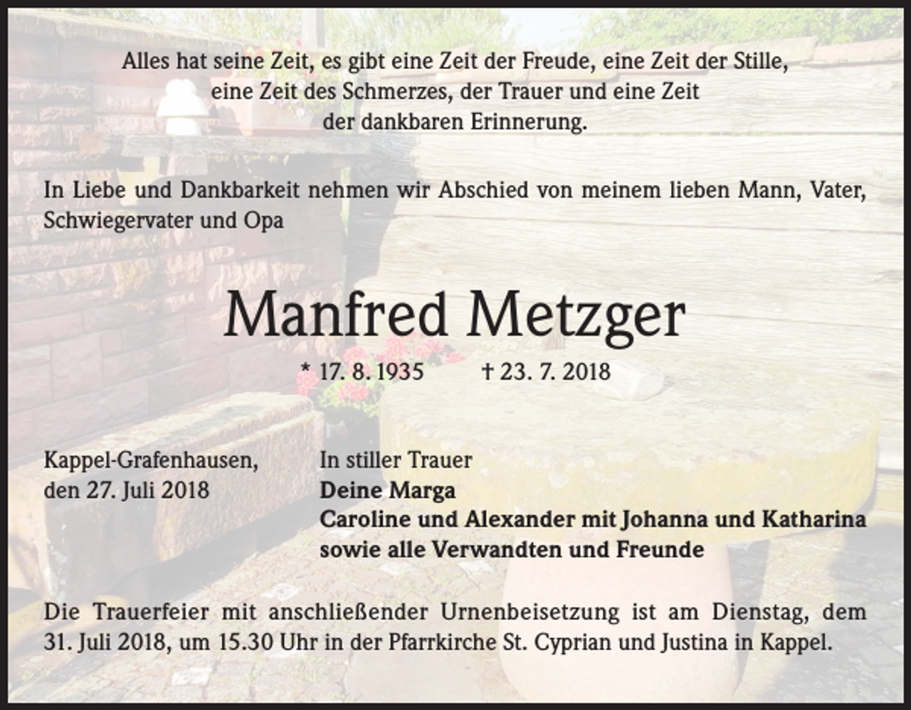 <p>Alles hat seine Zeit, es gibt eine Zeit der Freude, eine Zeit der Stille,<br />eine Zeit des Schmerzes, der Trauer und eine Zeit<br />der dankbaren Erinnerung.<br />In Liebe und Dankbarkeit nehmen wir Abschied von meinem lieben Mann, Vater,<br />Schwiegervater und Opa</p><p>Manfred Metzger<br />* 17. 8. 1935<br />Kappel-Grafenhausen,<br />den 27. Juli 2018</p><p>† 23. 7. 2018</p><p>In stiller Trauer<br />Deine Marga<br />Caroline und Alexander mit Johanna und Katharina<br />sowie alle Verwandten und Freunde</p><p>Die Trauerfeier mit anschließender Urnenbeisetzung ist am Dienstag, dem<br />31. Juli 2018, um 15.30 Uhr in der Pfarrkirche St. Cyprian und Justina in Kappel.</p>