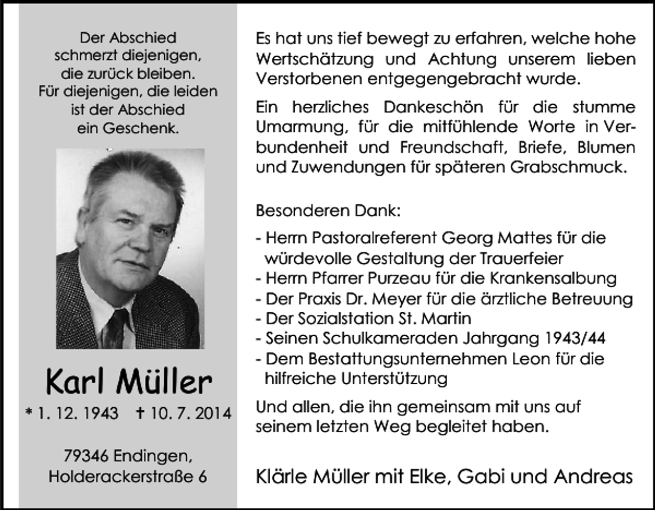 <p>Der Abschied<br />schmerzt diejenigen,<br />die zurück bleiben.<br />Für diejenigen, die leiden<br />ist der Abschied<br />ein Geschenk.</p><p>Es hat uns tief bewegt zu erfahren, welche hohe<br />Wertschätzung und Achtung unserem lieben<br />Verstorbenen entgegengebracht wurde.<br />Ein herzliches Dankeschön für die stumme<br />Umarmung, für die mitfühlende Worte in Verbundenheit und Freundschaft, Briefe, Blumen<br />und Zuwendungen für späteren Grabschmuck.<br />Besonderen Dank:</p><p>Karl Müller</p><p>* 1. 12. 1943</p><p> 10. 7. 2014</p><p>79346 Endingen,<br />Holderackerstraße 6</p><p>- Herrn Pastoralreferent Georg Mattes für die<br />würdevolle Gestaltung der Trauerfeier<br />- Herrn Pfarrer Purzeau für die Krankensalbung<br />- Der Praxis Dr. Meyer für die ärztliche Betreuung<br />- Der Sozialstation St. Martin<br />- Seinen Schulkameraden Jahrgang 1943/44<br />- Dem Bestattungsunternehmen Leon für die<br />hilfreiche Unterstützung<br />Und allen, die ihn gemeinsam mit uns auf<br />seinem letzten Weg begleitet haben.</p><p>Klärle Müller mit Elke, Gabi und Andreas</p>