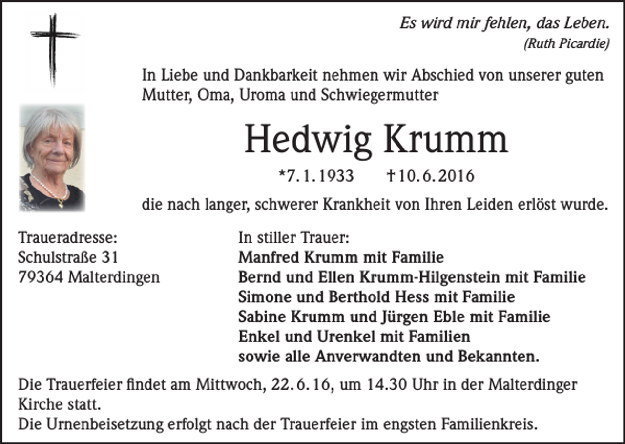 <p>Es wird mir fehlen, das Leben.<br />(Ruth Picardie)</p><p>In Liebe und Dankbarkeit nehmen wir Abschied von unserer guten<br />Mutter, Oma, Uroma und Schwiegermutter</p><p>Hedwig Krumm<br />*7. 1. 1933</p><p>† 10. 6. 2016</p><p>die nach langer, schwerer Krankheit von Ihren Leiden erlöst wurde.<br />Traueradresse:<br />Schulstraße 31<br />79364 Malterdingen</p><p>In stiller Trauer:<br />Manfred Krumm mit Familie<br />Bernd und Ellen Krumm-Hilgenstein mit Familie<br />Simone und Berthold Hess mit Familie<br />Sabine Krumm und Jürgen Eble mit Familie<br />Enkel und Urenkel mit Familien<br />sowie alle Anverwandten und Bekannten.</p><p>Die Trauerfeier findet am Mittwoch, 22. 6. 16, um 14.30 Uhr in der Malterdinger<br />Kirche statt.<br />Die Urnenbeisetzung erfolgt nach der Trauerfeier im engsten Familienkreis.</p>