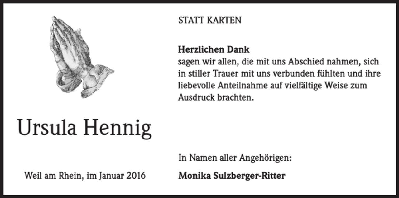 <p>STATT KARTEN<br />Herzlichen Dank<br />sagen wir allen, die mit uns Abschied nahmen, sich<br />in stiller Trauer mit uns verbunden fühlten und ihre<br />liebevolle Anteilnahme auf vielfältige Weise zum<br />Ausdruck brachten.</p><p>Ursula Hennig</p><p>In Namen aller Angehörigen:</p><p>Weil am Rhein, im Januar 2016</p><p>Monika Sulzberger-Ritter</p>