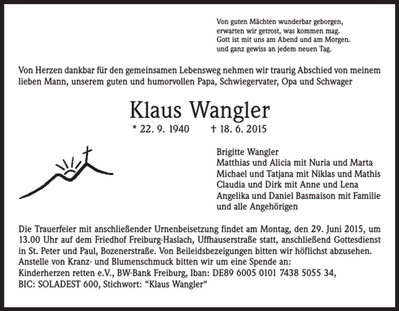 <p>Von guten Mächten wunderbar geborgen,<br />erwarten wir getrost, was kommen mag.<br />Gott ist mit uns am Abend und am Morgen.<br />und ganz gewiss an jedem neuen Tag.</p><p>Von Herzen dankbar für den gemeinsamen Lebensweg nehmen wir traurig Abschied von meinem<br />lieben Mann, unserem guten und humorvollen Papa, Schwiegervater, Opa und Schwager</p><p>Klaus Wangler<br />* 22. 9. 1940 † 18. 6. 2015</p><p>Brigitte Wangler<br />Matthias und Alicia mit Nuria und Marta<br />Michael und Tatjana mit Niklas und Mathis<br />Claudia und Dirk mit Anne und Lena<br />Angelika und Daniel Basmaison mit Familie<br />und alle Angehörigen<br />Die Trauerfeier mit anschließender Urnenbeisetzung findet am Montag, den 29. Juni 2015, um<br />13.00 Uhr auf dem Friedhof Freiburg-Haslach, Uffhauserstraße statt, anschließend Gottesdienst<br />in St. Peter und Paul, Bozenerstraße. Von Beileidsbezeigungen bitten wir höflichst abzusehen.<br />Anstelle von Kranz- und Blumenschmuck bitten wir um eine Spende an:<br />Kinderherzen retten e.V., BW-Bank Freiburg, Iban: DE89 6005 0101 7438 5055 34,<br />BIC: SOLADEST 600, Stichwort: “Klaus Wangler“</p>