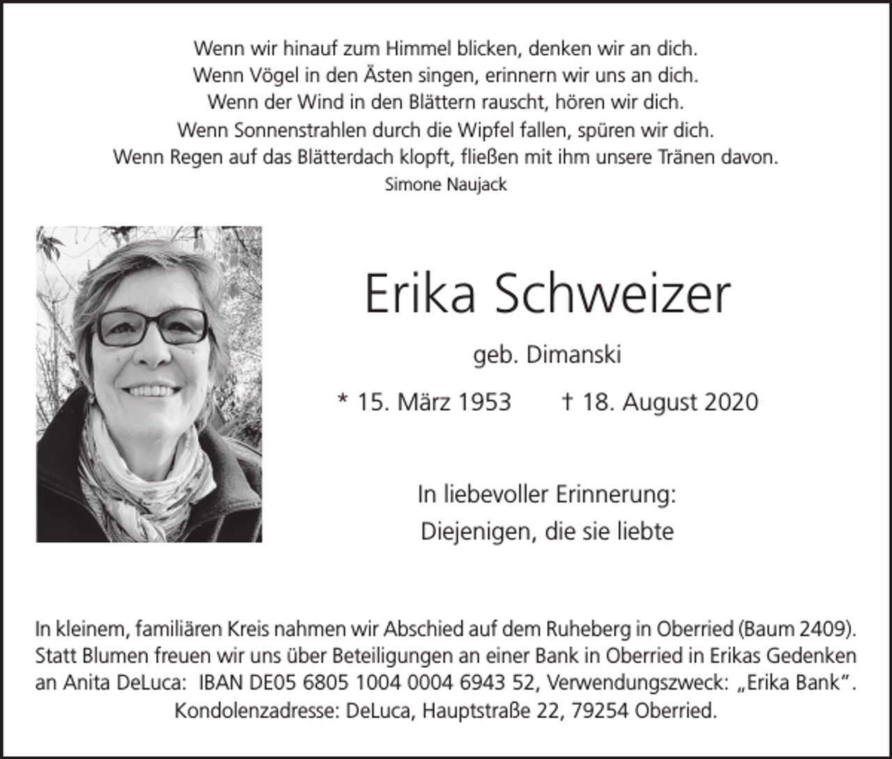 <p>Wenn wir hinauf zum Himmel blicken, denken wir an dich.<br />Wenn Vögel in den Ästen singen, erinnern wir uns an dich.<br />Wenn der Wind in den Blättern rauscht, hören wir dich.<br />Wenn Sonnenstrahlen durch die Wipfel fallen, spüren wir dich.<br />Wenn Regen auf das Blätterdach klopft, fließen mit ihm unsere Tränen davon.<br />Simone Naujack</p><p>Erika Schweizer<br />geb. Dimanski<br />* 15. März 1953 † 18. August 2020</p><p>In liebevoller Erinnerung:<br />Diejenigen, die sie liebte</p><p>In kleinem, familiären Kreis nahmen wir Abschied auf dem Ruheberg in Oberried (Baum 2409).<br />Statt Blumen freuen wir uns über Beteiligungen an einer Bank in Oberried in Erikas Gedenken<br />an Anita DeLuca: IBAN DE05 6805 1004 0004 6943 52, Verwendungszweck: „Erika Bank”.<br />Kondolenzadresse: DeLuca, Hauptstraße 22, 79254 Oberried.</p>